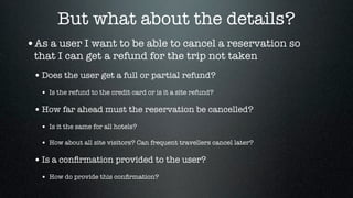 But what about the details?
•As a user I want to be able to cancel a reservation so
 that I can get a refund for the trip not taken
 • Does the user get a full or partial refund?
  • Is the refund to the credit card or is it a site refund?

 • How far ahead must the reservation be cancelled?
  • Is it the same for all hotels?

  • How about all site visitors? Can frequent travellers cancel later?

 • Is a conﬁrmation provided to the user?
  • How do provide this conﬁrmation?
 