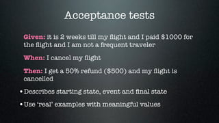 Acceptance tests
 Given: it is 2 weeks till my ﬂight and I paid $1000 for
 the ﬂight and I am not a frequent traveler
 When: I cancel my ﬂight

 Then: I get a 50% refund ($500) and my ﬂight is
 cancelled

•Describes starting state, event and ﬁnal state
•Use ‘real’ examples with meaningful values
 