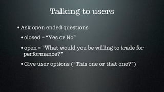 Talking to users
•Ask open ended questions
 •closed = “Yes or No”
 •open = “What would you be willing to trade for
  performance?”
 •Give user options (“This one or that one?”)
 