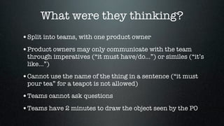 What were they thinking?
•Split into teams, with one product owner
•Product owners may only communicate with the team
 through imperatives (“it must have/do...”) or similes (“it’s
 like...”)

•Cannot use the name of the thing in a sentence (“it must
 pour tea” for a teapot is not allowed)

•Teams cannot ask questions
•Teams have 2 minutes to draw the object seen by the PO
 