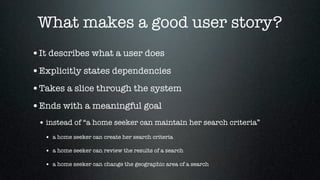 What makes a good user story?
•It describes what a user does
•Explicitly states dependencies
•Takes a slice through the system
•Ends with a meaningful goal
 • instead of “a home seeker can maintain her search criteria”
   • a home seeker can create her search criteria
   • a home seeker can review the results of a search

   • a home seeker can change the geographic area of a search
 