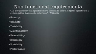 Non-functional requirements
  “...is a requirement that speciﬁes criteria that can be used to judge the operation of a
  system, rather than speciﬁc behaviours” - Wikipedia

• Security
• Usability
• Testability
• Maintainability
• Extensibility
• Scalability
• Portability
• Performance
 