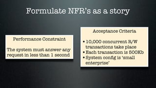 Formulate NFR’s as a story

                                    Acceptance Criteria
  Performance Constraint
                                •10,000 concurrent R/W
                                 transactions take place
The system must answer any
request in less than 1 second
                                •Each transaction is 500Kb
                                •System conﬁg is ‘small
                                 enterprise’
 