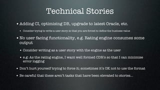 Technical Stories
• Adding CI, optimising DB, upgrade to latest Oracle, etc.
  • Consider trying to write a user story so that you are forced to deﬁne the business value

• No user facing functionality, e.g. Rating engine consumes some
  output
  • Consider writing as a user story with the engine as the user
  • e.g: As the rating engine, I want well formed CDR’s so that I can minimise
    error logging

• Don’t hurt yourself trying to force it; sometimes it’s OK not to use the format
• Be careful that these aren’t tasks that have been elevated to stories...
 