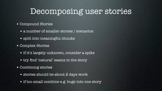 Decomposing user stories
• Compound Stories
 • a number of smaller stories / scenarios
 • split into meaningful chunks
• Complex Stories
 • if it’s largely unknown, consider a spike
 • try ﬁnd ‘natural’ seams in the story
• Combining stories
 • stories should be about 2 days work
 • if too small combine e.g. bugs into one story
 