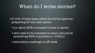 When do I write stories?

•5-10% of total team effort should be spent on
 preparing for the next sprint

 •i.e. about 50% of analyst’s time in sprint
 •still need to be available to team (should be
   answering 80% of queries in <10min)

 •estimation meetings in off-week
 