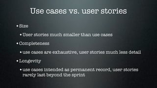 Use cases vs. user stories
•Size
 •User stories much smaller than use cases
•Completeness
 •use cases are exhaustive, user stories much less detail
•Longevity
 •use cases intended as permanent record, user stories
  rarely last beyond the sprint
 