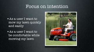 Focus on intention

•As a user I want to
 mow my lawn quickly
 and easily
•As a user I want to
 be comfortable while
 mowing my lawn
 