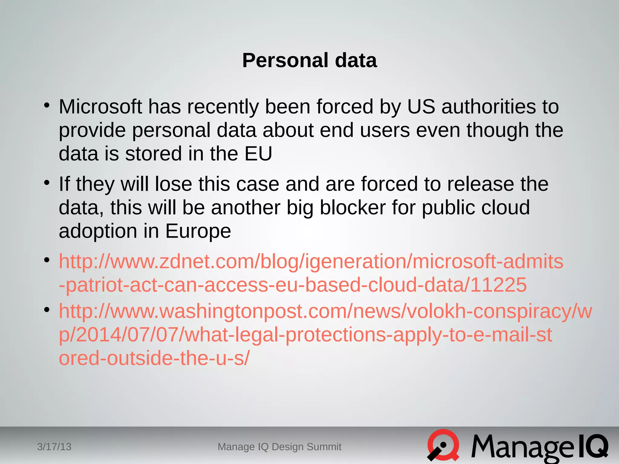 Personal data 
• Microsoft has recently been forced by US authorities to 
provide personal data about end users even though the 
data is stored in the EU 
• If they will lose this case and are forced to release the 
data, this will be another big blocker for public cloud 
adoption in Europe 
• http://www.zdnet.com/blog/igeneration/microsoft-admits 
-patriot-act-can-access-eu-based-cloud-data/11225 
• http://www.washingtonpost.com/news/volokh-conspiracy/w 
p/2014/07/07/what-legal-protections-apply-to-e-mail-st 
ored-outside-the-u-s/ 
3/17/13 Manage IQ Design Summit 
 