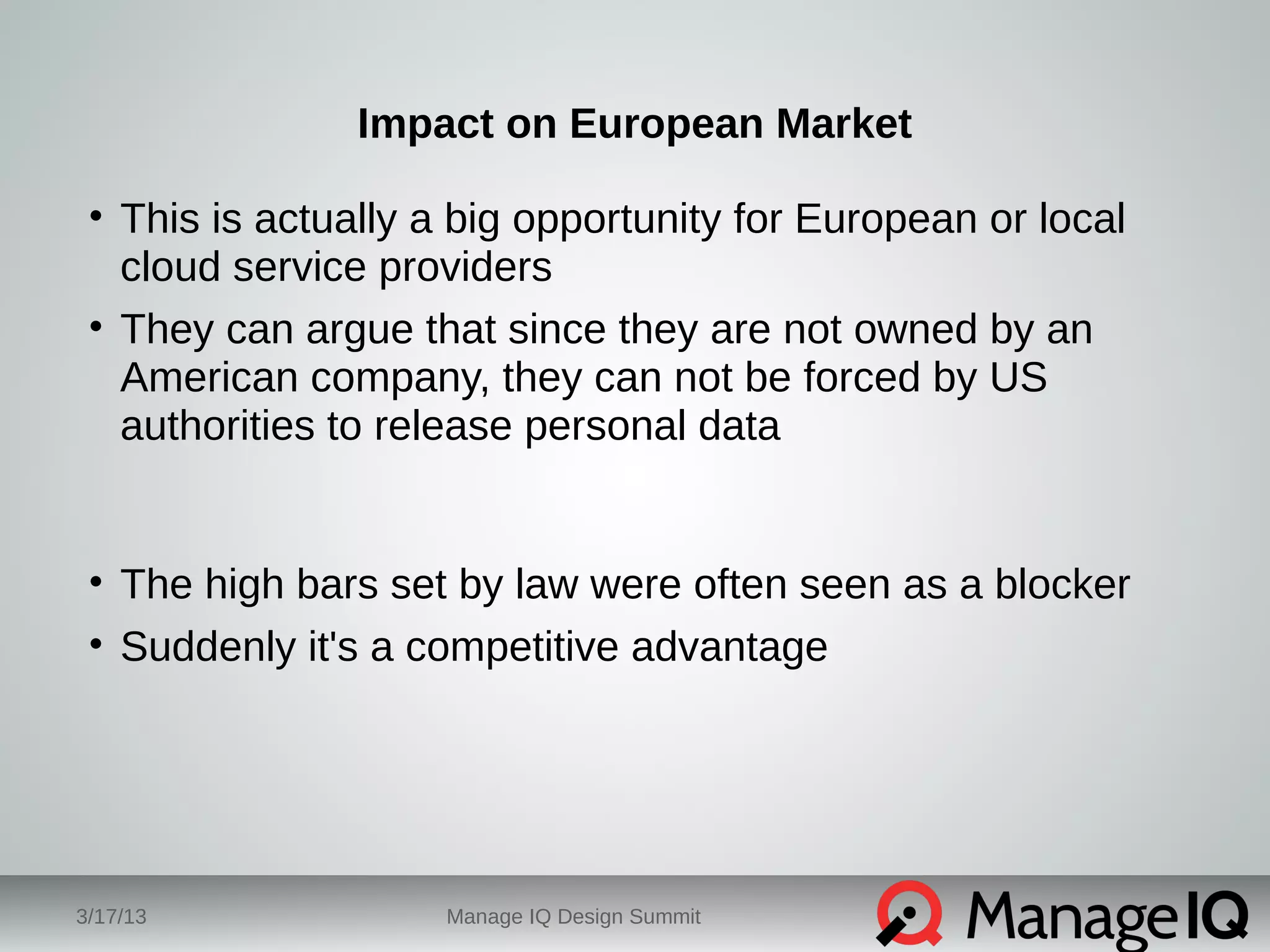Impact on European Market 
• This is actually a big opportunity for European or local 
cloud service providers 
• They can argue that since they are not owned by an 
American company, they can not be forced by US 
authorities to release personal data 
• The high bars set by law were often seen as a blocker 
• Suddenly it's a competitive advantage 
3/17/13 Manage IQ Design Summit 
 