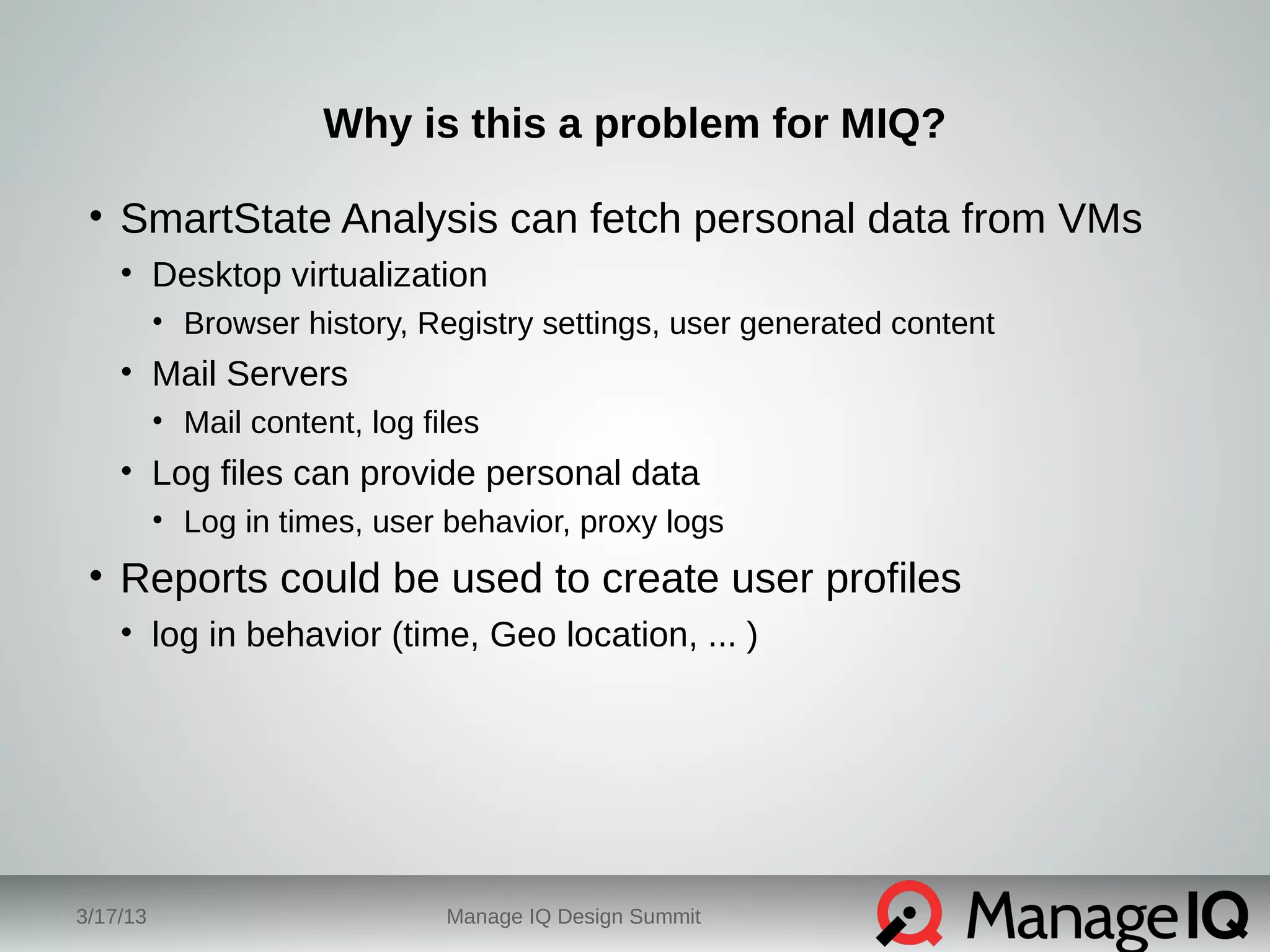 Why is this a problem for MIQ? 
• SmartState Analysis can fetch personal data from VMs 
• Desktop virtualization 
• Browser history, Registry settings, user generated content 
• Mail Servers 
• Mail content, log files 
• Log files can provide personal data 
• Log in times, user behavior, proxy logs 
• Reports could be used to create user profiles 
• log in behavior (time, Geo location, ... ) 
3/17/13 Manage IQ Design Summit 
 
