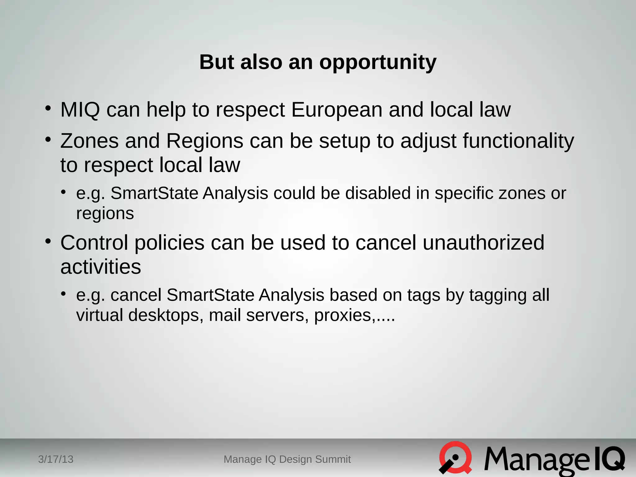 But also an opportunity 
• MIQ can help to respect European and local law 
• Zones and Regions can be setup to adjust functionality 
to respect local law 
• e.g. SmartState Analysis could be disabled in specific zones or 
regions 
• Control policies can be used to cancel unauthorized 
activities 
• e.g. cancel SmartState Analysis based on tags by tagging all 
virtual desktops, mail servers, proxies,.... 
3/17/13 Manage IQ Design Summit 
 