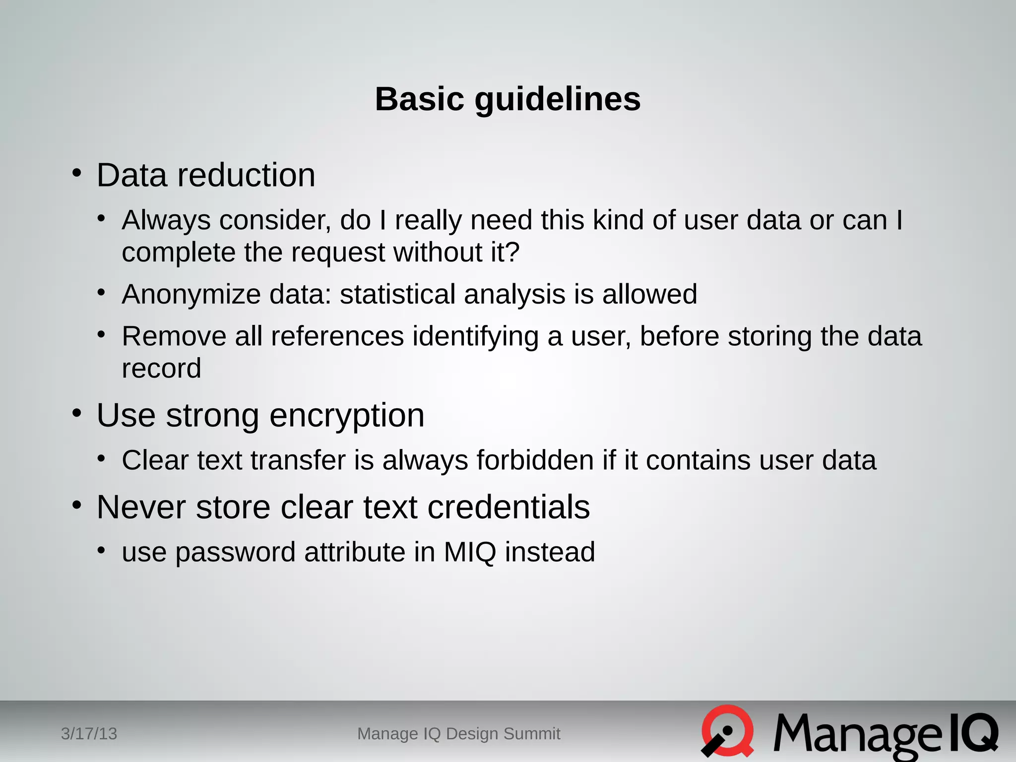Basic guidelines 
• Data reduction 
• Always consider, do I really need this kind of user data or can I 
complete the request without it? 
• Anonymize data: statistical analysis is allowed 
• Remove all references identifying a user, before storing the data 
record 
• Use strong encryption 
• Clear text transfer is always forbidden if it contains user data 
• Never store clear text credentials 
• use password attribute in MIQ instead 
3/17/13 Manage IQ Design Summit 
 