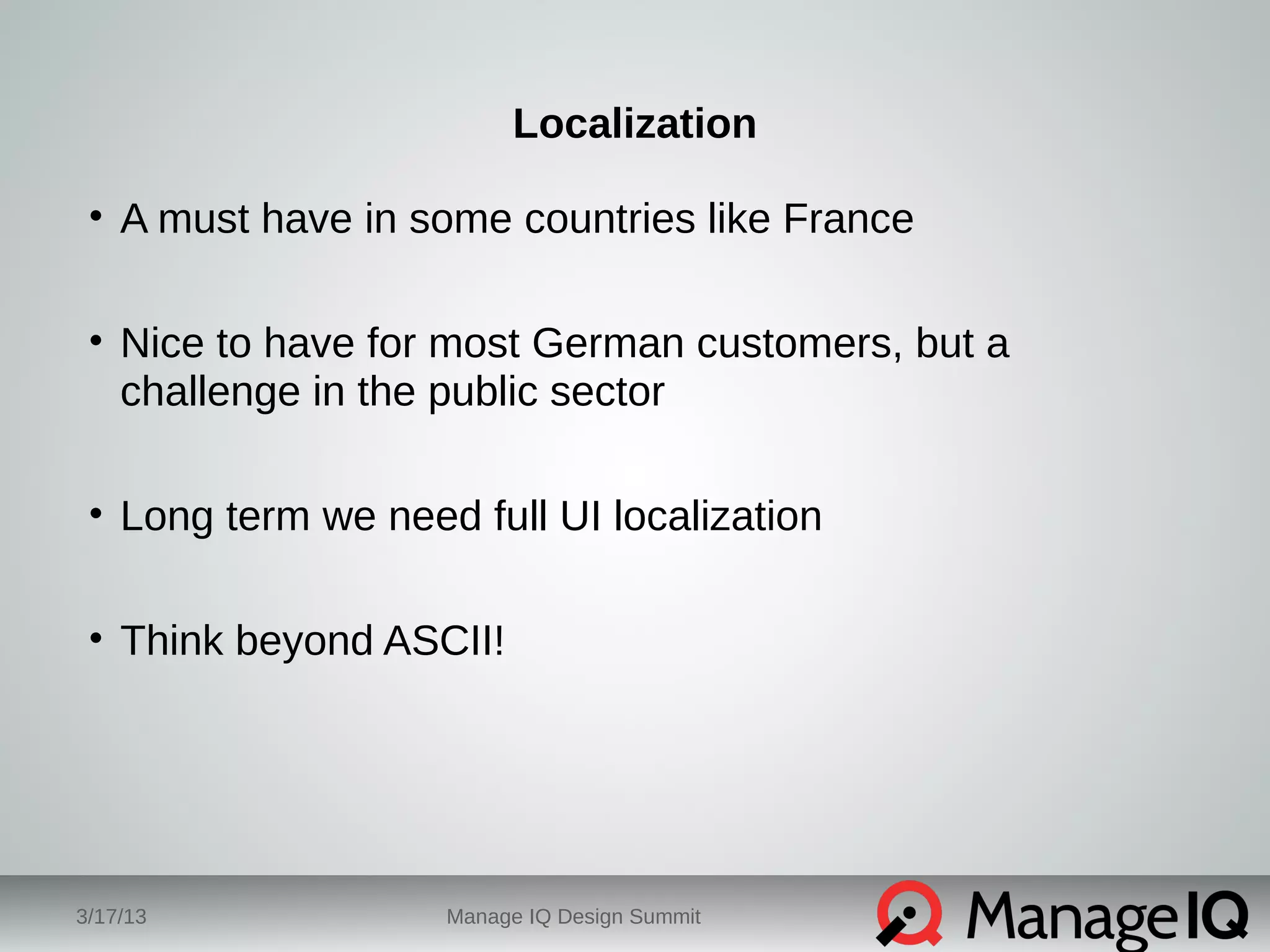 Localization 
• A must have in some countries like France 
• Nice to have for most German customers, but a 
challenge in the public sector 
• Long term we need full UI localization 
• Think beyond ASCII! 
3/17/13 Manage IQ Design Summit 
 