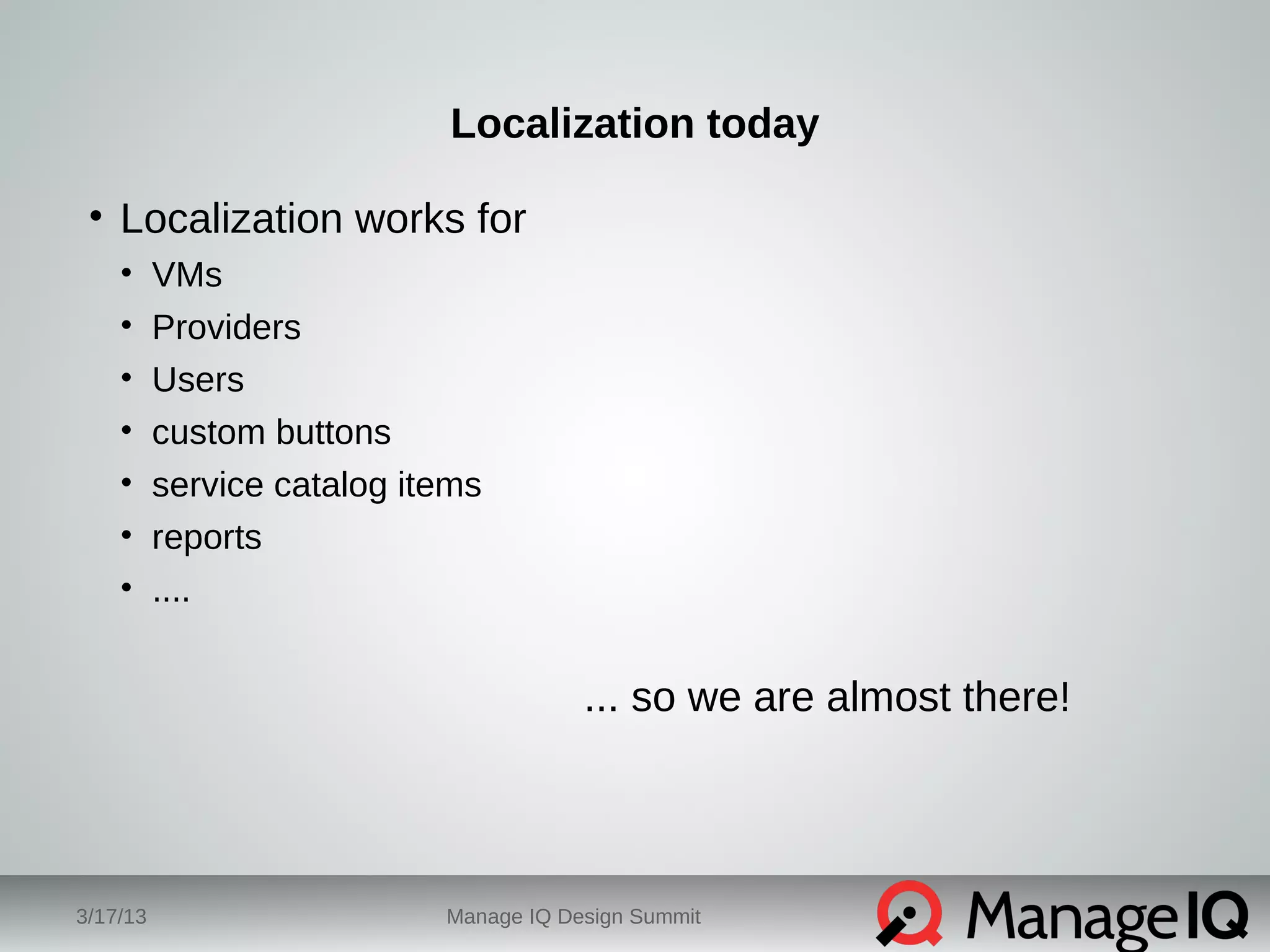 Localization today 
• Localization works for 
• VMs 
• Providers 
• Users 
• custom buttons 
• service catalog items 
• reports 
• .... 
... so we are almost there! 
3/17/13 Manage IQ Design Summit 
 