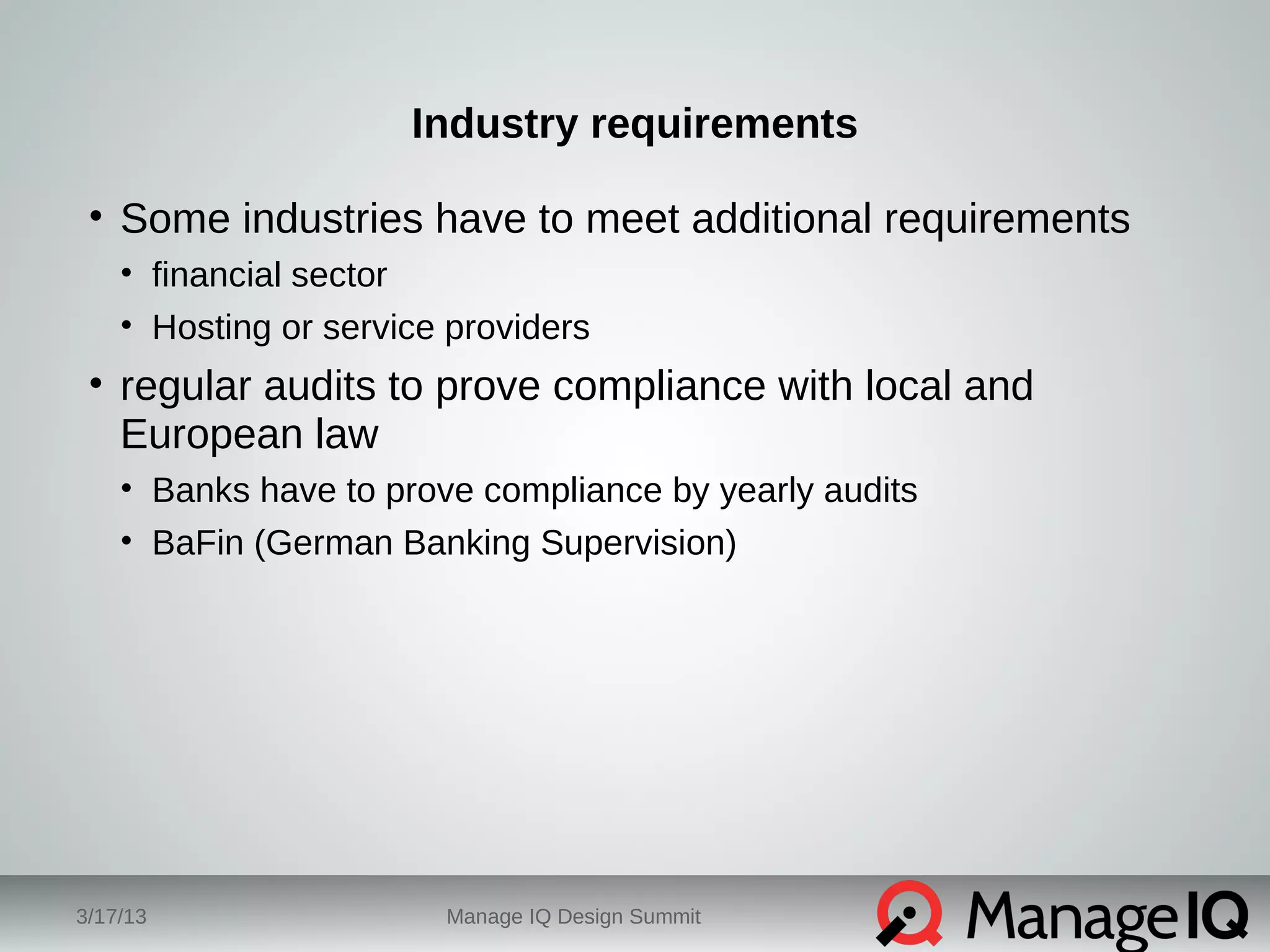 Industry requirements 
• Some industries have to meet additional requirements 
• financial sector 
• Hosting or service providers 
• regular audits to prove compliance with local and 
European law 
• Banks have to prove compliance by yearly audits 
• BaFin (German Banking Supervision) 
3/17/13 Manage IQ Design Summit 
 
