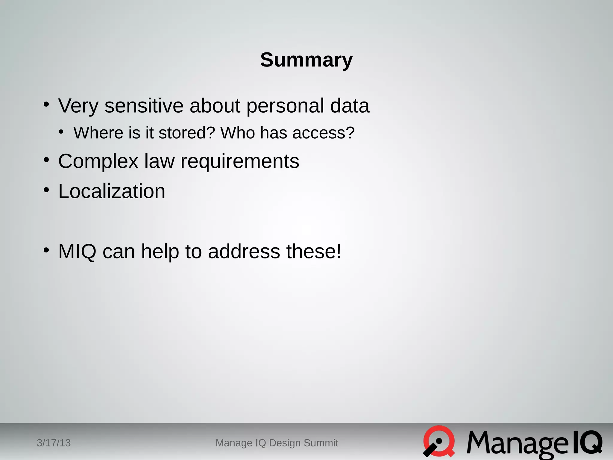 Summary 
• Very sensitive about personal data 
• Where is it stored? Who has access? 
• Complex law requirements 
• Localization 
• MIQ can help to address these! 
3/17/13 Manage IQ Design Summit 
 