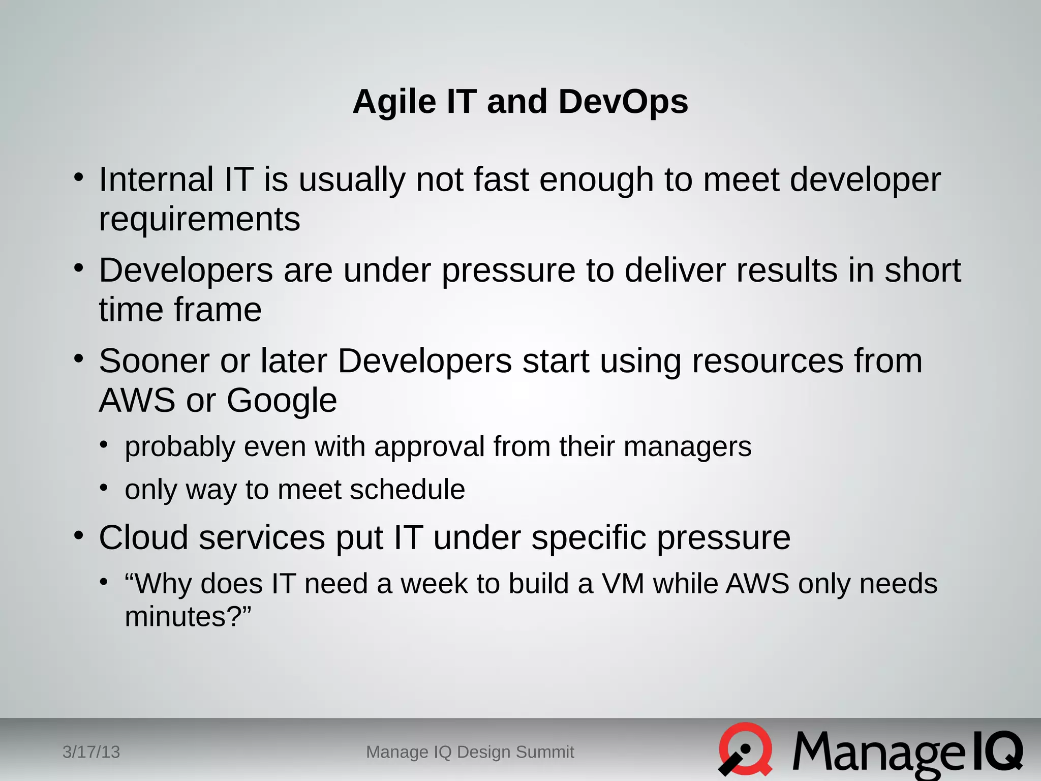 Agile IT and DevOps 
• Internal IT is usually not fast enough to meet developer 
requirements 
• Developers are under pressure to deliver results in short 
time frame 
• Sooner or later Developers start using resources from 
AWS or Google 
• probably even with approval from their managers 
• only way to meet schedule 
• Cloud services put IT under specific pressure 
• “Why does IT need a week to build a VM while AWS only needs 
minutes?” 
3/17/13 Manage IQ Design Summit 
 
