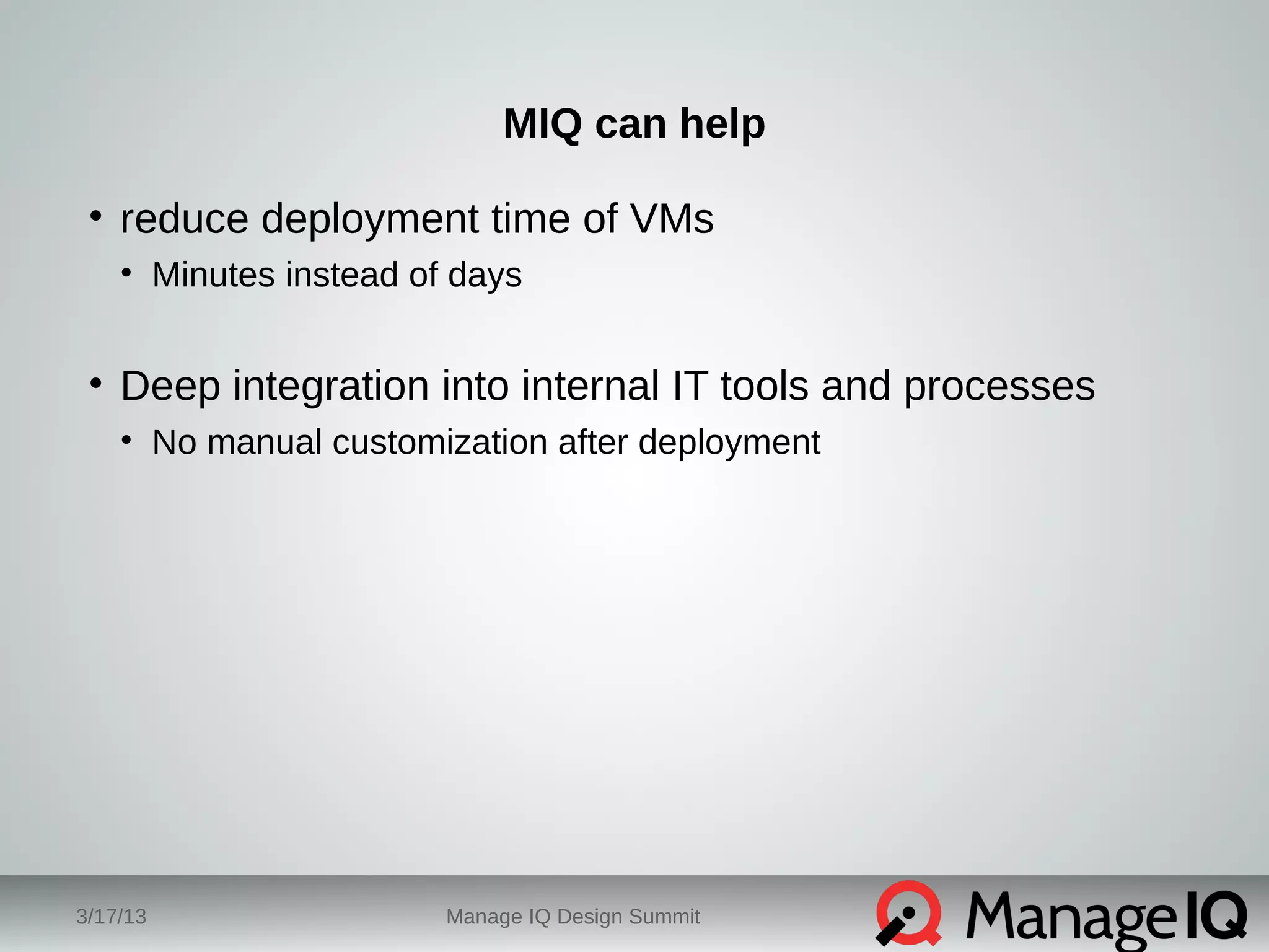 MIQ can help 
• reduce deployment time of VMs 
• Minutes instead of days 
• Deep integration into internal IT tools and processes 
• No manual customization after deployment 
3/17/13 Manage IQ Design Summit 
 