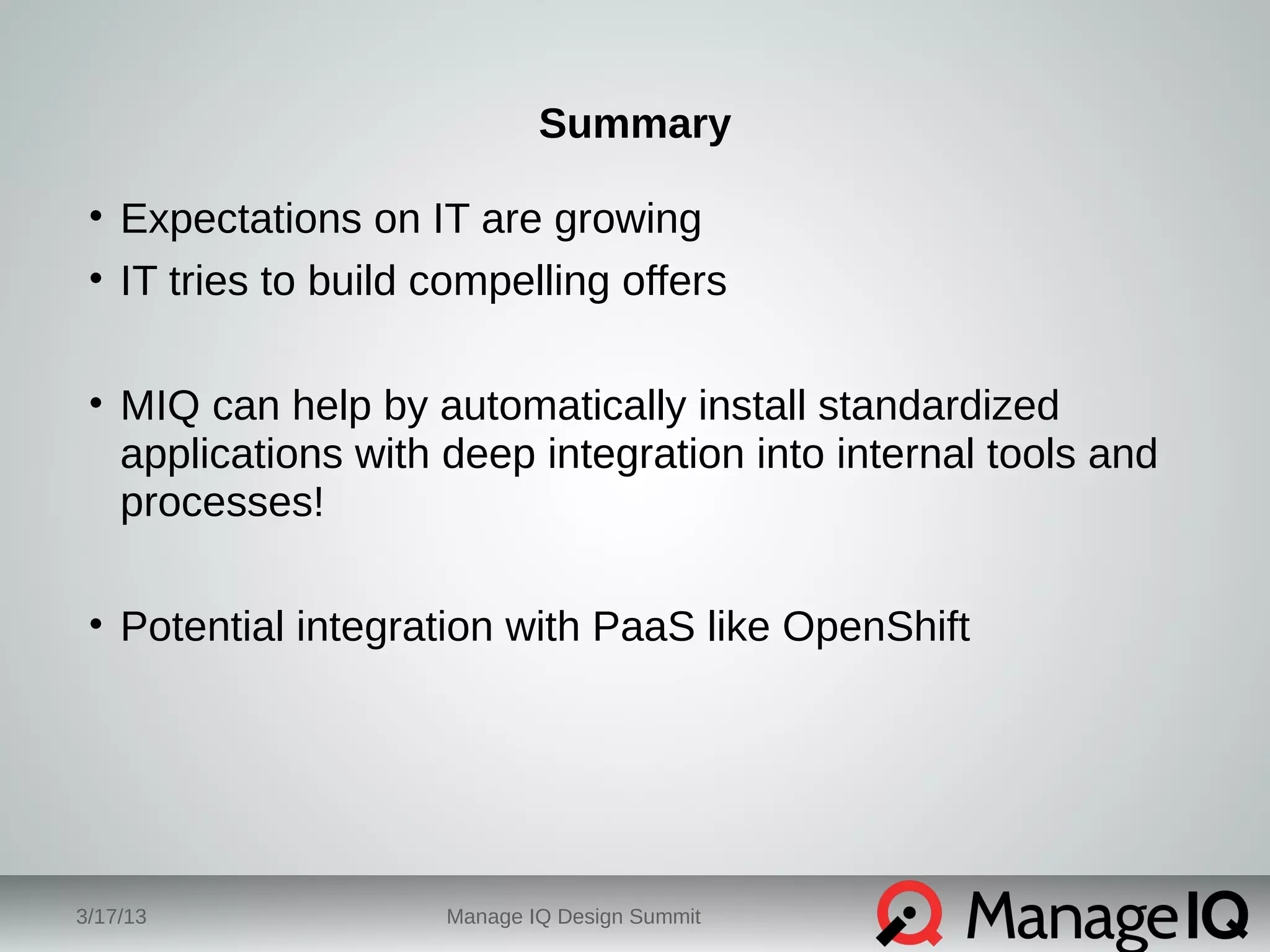 Summary 
• Expectations on IT are growing 
• IT tries to build compelling offers 
• MIQ can help by automatically install standardized 
applications with deep integration into internal tools and 
processes! 
• Potential integration with PaaS like OpenShift 
3/17/13 Manage IQ Design Summit 
 