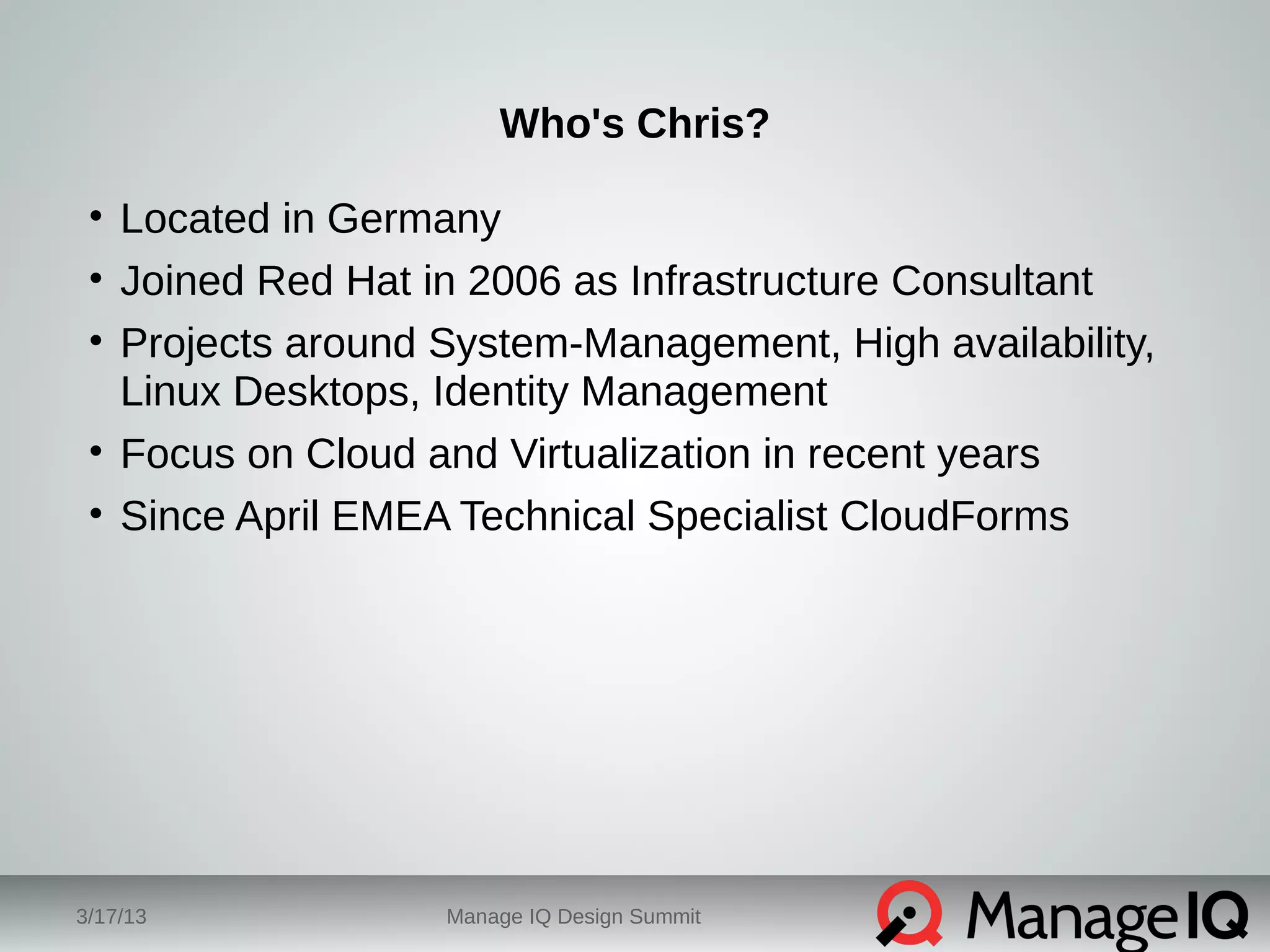 Who's Chris? 
• Located in Germany 
• Joined Red Hat in 2006 as Infrastructure Consultant 
• Projects around System-Management, High availability, 
Linux Desktops, Identity Management 
• Focus on Cloud and Virtualization in recent years 
• Since April EMEA Technical Specialist CloudForms 
3/17/13 Manage IQ Design Summit 
 