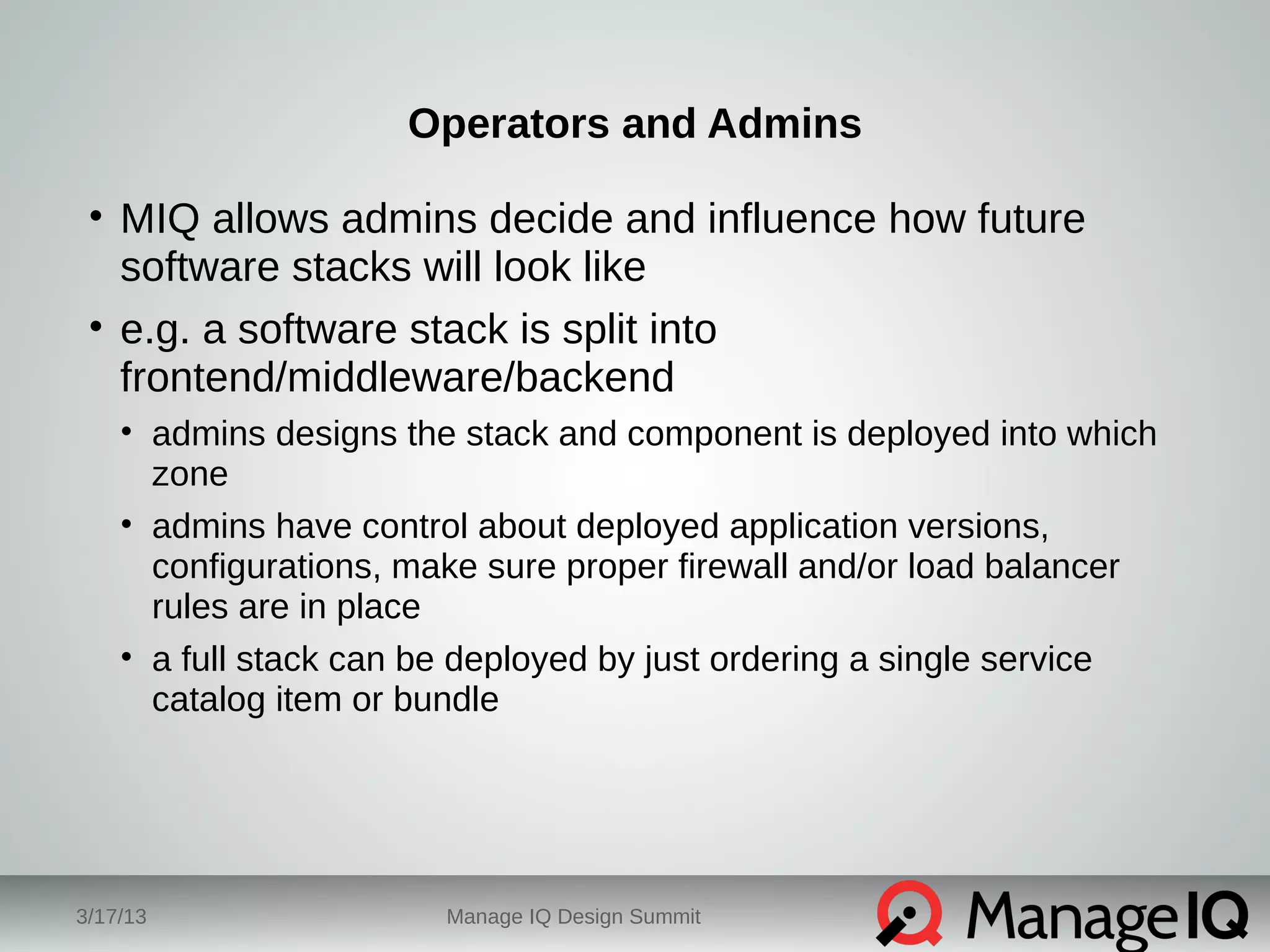 Operators and Admins 
• MIQ allows admins decide and influence how future 
software stacks will look like 
• e.g. a software stack is split into 
frontend/middleware/backend 
• admins designs the stack and component is deployed into which 
zone 
• admins have control about deployed application versions, 
configurations, make sure proper firewall and/or load balancer 
rules are in place 
• a full stack can be deployed by just ordering a single service 
catalog item or bundle 
3/17/13 Manage IQ Design Summit 
 
