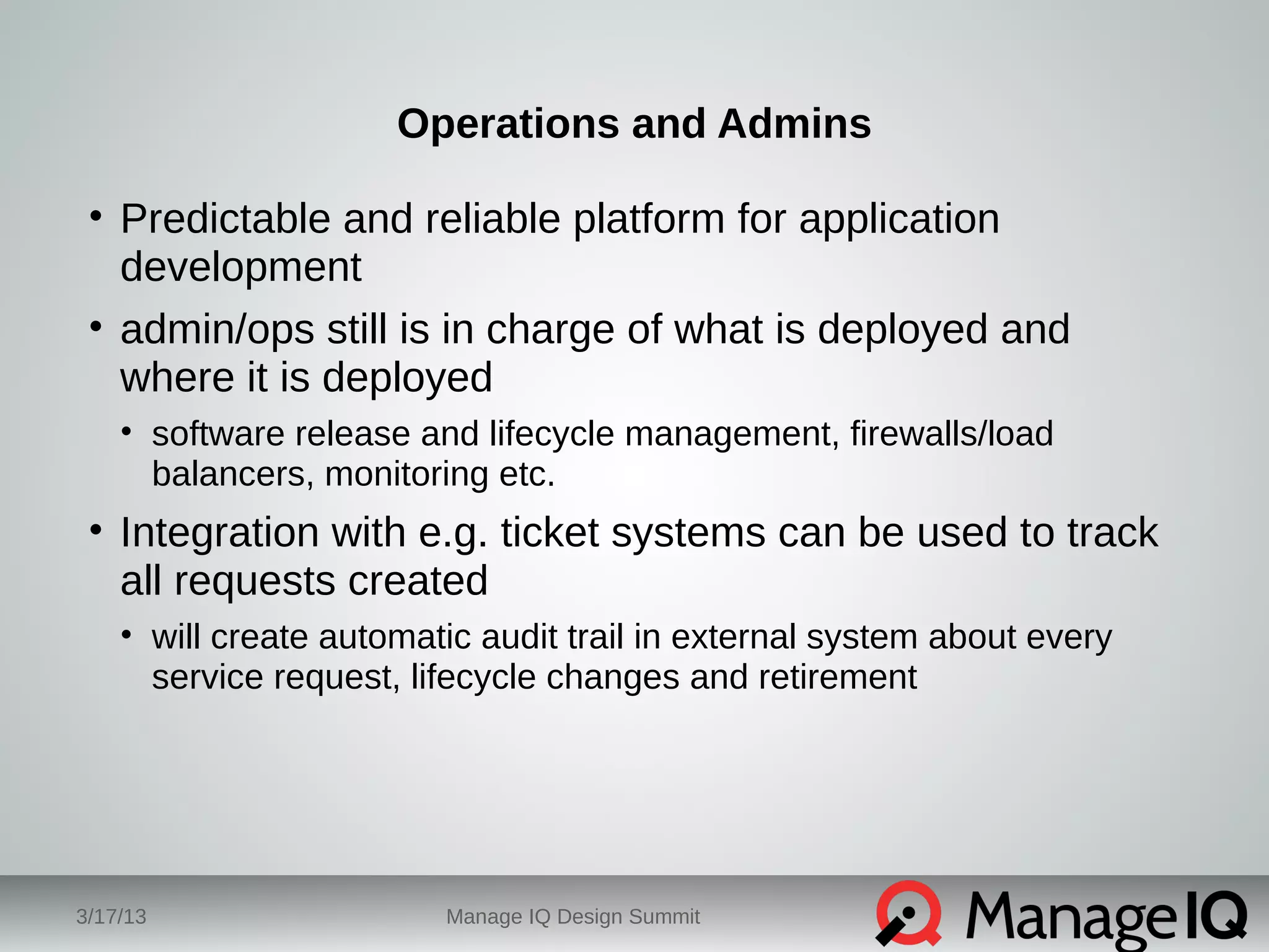 Operations and Admins 
• Predictable and reliable platform for application 
development 
• admin/ops still is in charge of what is deployed and 
where it is deployed 
• software release and lifecycle management, firewalls/load 
balancers, monitoring etc. 
• Integration with e.g. ticket systems can be used to track 
all requests created 
• will create automatic audit trail in external system about every 
service request, lifecycle changes and retirement 
3/17/13 Manage IQ Design Summit 
 