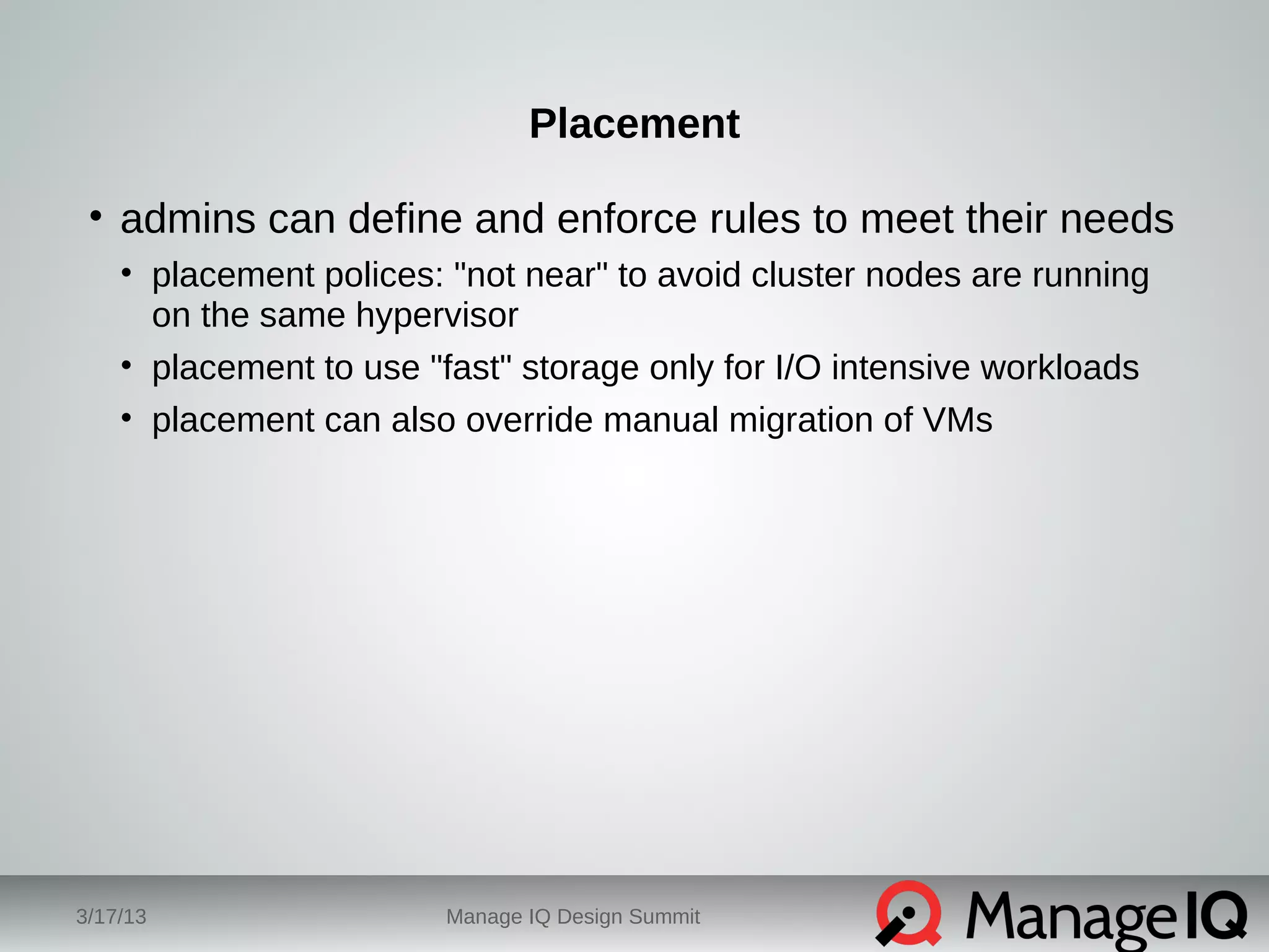 Placement 
• admins can define and enforce rules to meet their needs 
• placement polices: "not near" to avoid cluster nodes are running 
on the same hypervisor 
• placement to use "fast" storage only for I/O intensive workloads 
• placement can also override manual migration of VMs 
3/17/13 Manage IQ Design Summit 
 