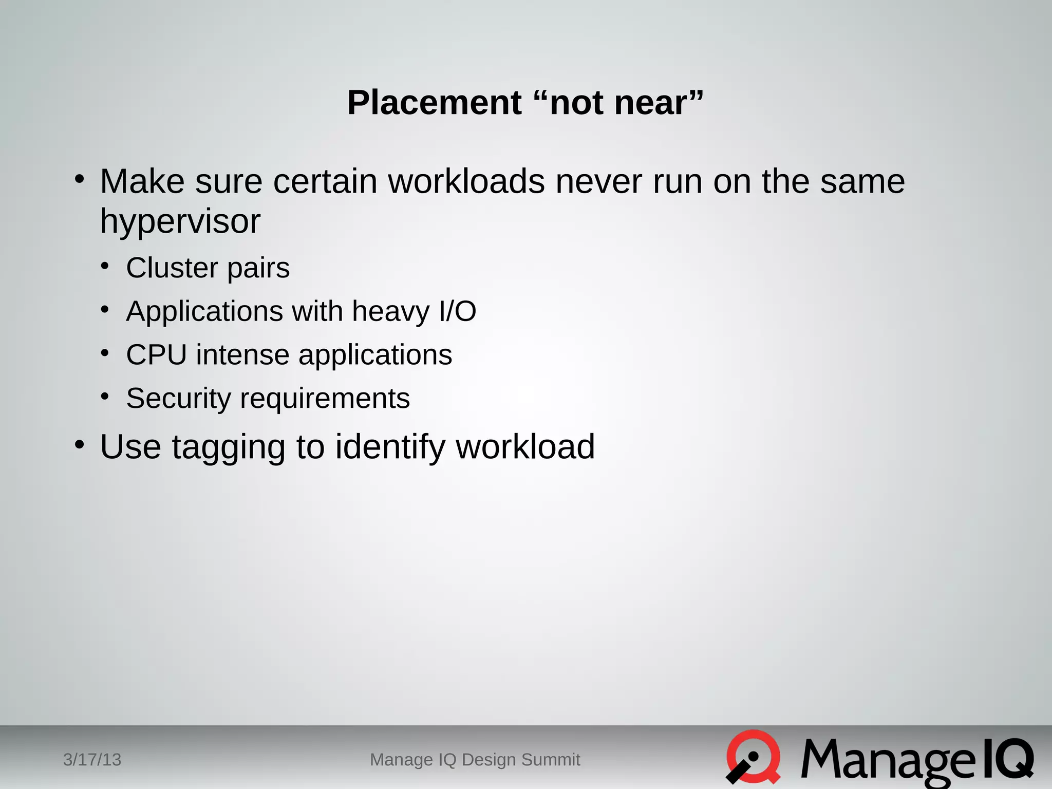 Placement “not near” 
• Make sure certain workloads never run on the same 
hypervisor 
• Cluster pairs 
• Applications with heavy I/O 
• CPU intense applications 
• Security requirements 
• Use tagging to identify workload 
3/17/13 Manage IQ Design Summit 
 