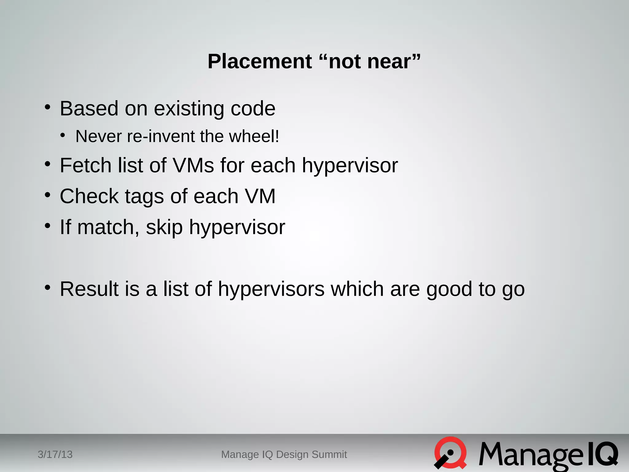 Placement “not near” 
• Based on existing code 
• Never re-invent the wheel! 
• Fetch list of VMs for each hypervisor 
• Check tags of each VM 
• If match, skip hypervisor 
• Result is a list of hypervisors which are good to go 
3/17/13 Manage IQ Design Summit 
 