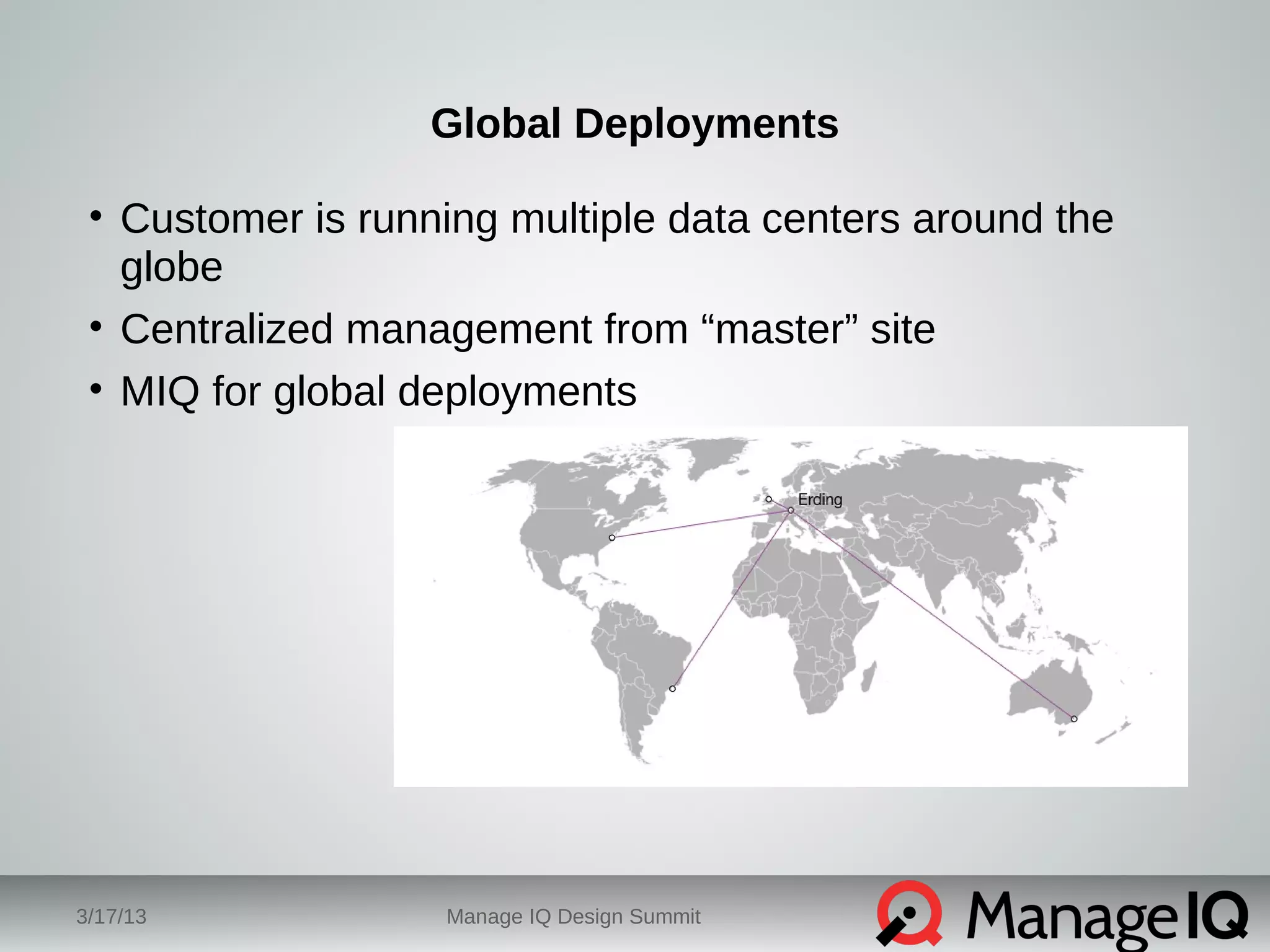 Global Deployments 
• Customer is running multiple data centers around the 
globe 
• Centralized management from “master” site 
• MIQ for global deployments 
3/17/13 Manage IQ Design Summit 
 