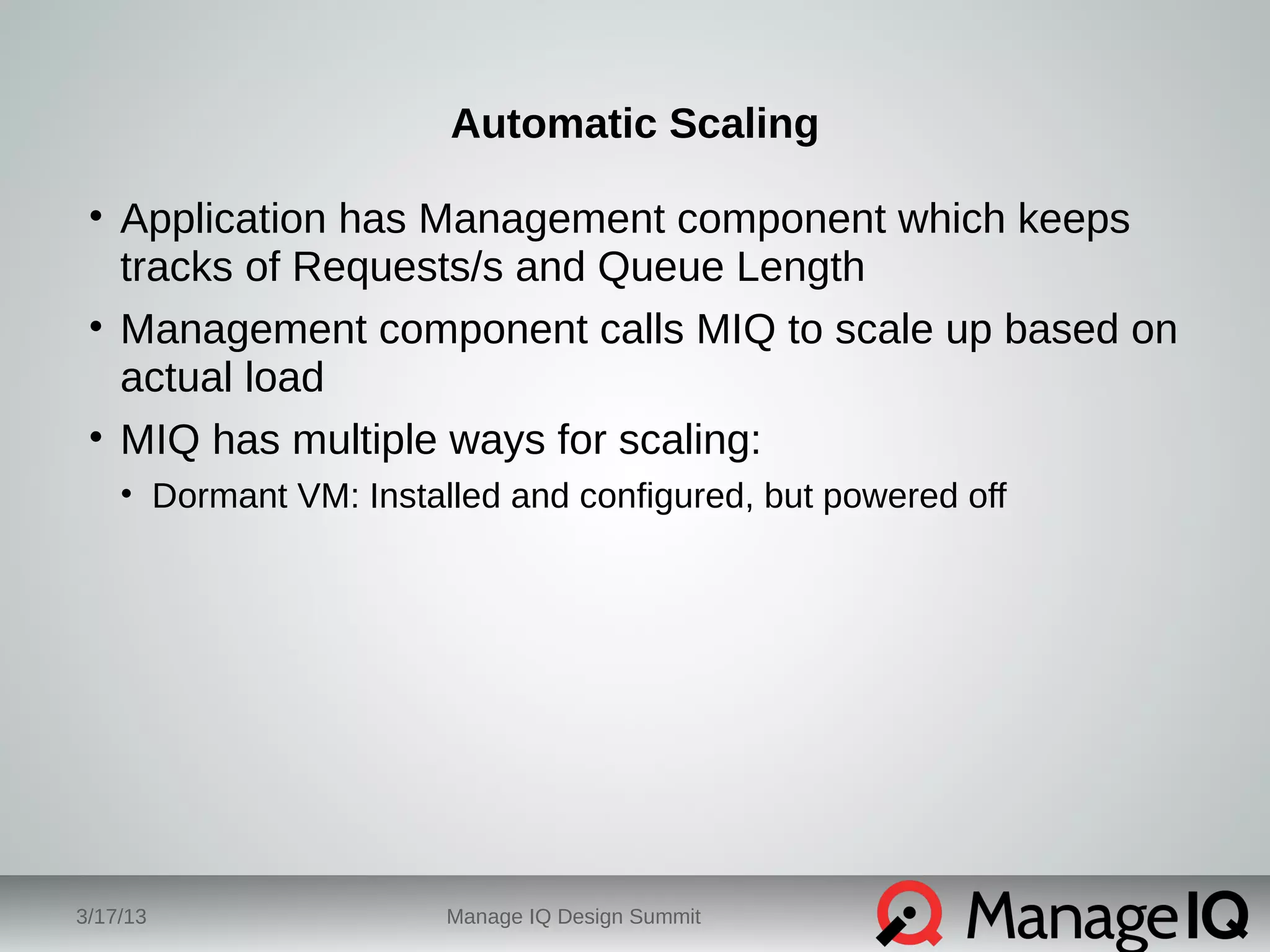 Automatic Scaling 
• Application has Management component which keeps 
tracks of Requests/s and Queue Length 
• Management component calls MIQ to scale up based on 
actual load 
• MIQ has multiple ways for scaling: 
• Dormant VM: Installed and configured, but powered off 
3/17/13 Manage IQ Design Summit 
 