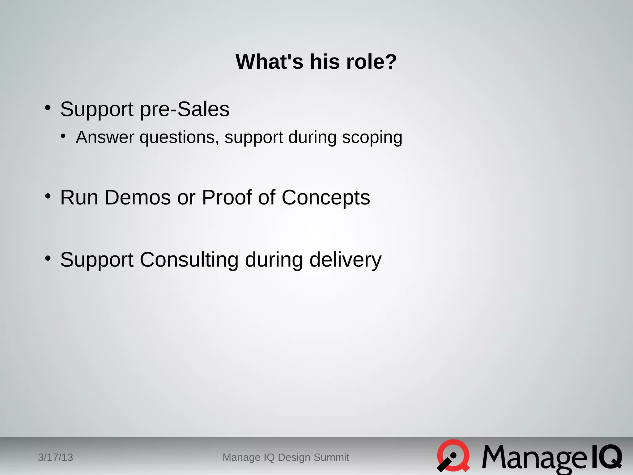 What's his role? 
• Support pre-Sales 
• Answer questions, support during scoping 
• Run Demos or Proof of Concepts 
• Support Consulting during delivery 
3/17/13 Manage IQ Design Summit 
 