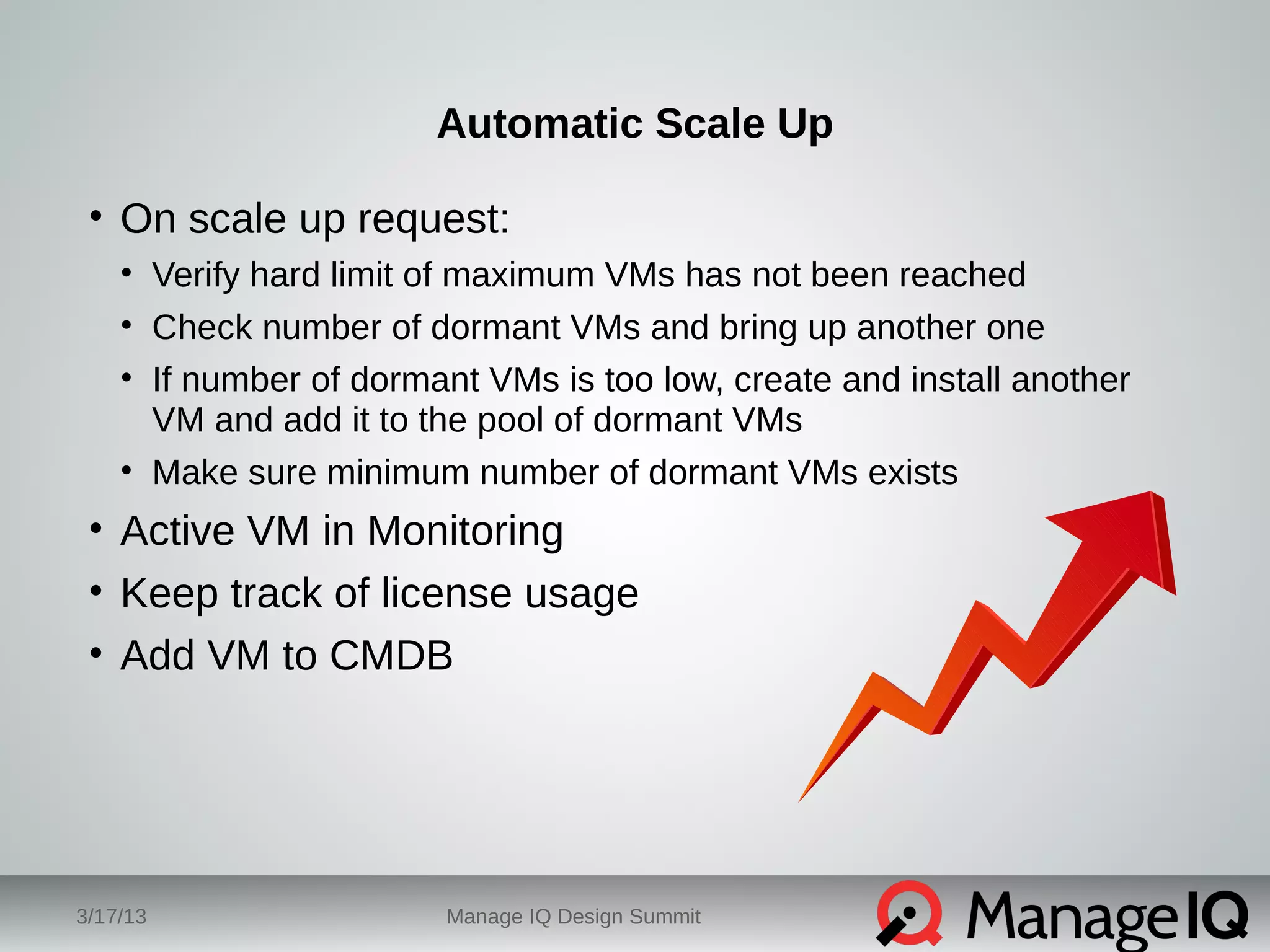 Automatic Scale Up 
• On scale up request: 
• Verify hard limit of maximum VMs has not been reached 
• Check number of dormant VMs and bring up another one 
• If number of dormant VMs is too low, create and install another 
VM and add it to the pool of dormant VMs 
• Make sure minimum number of dormant VMs exists 
• Active VM in Monitoring 
• Keep track of license usage 
• Add VM to CMDB 
3/17/13 Manage IQ Design Summit 
 