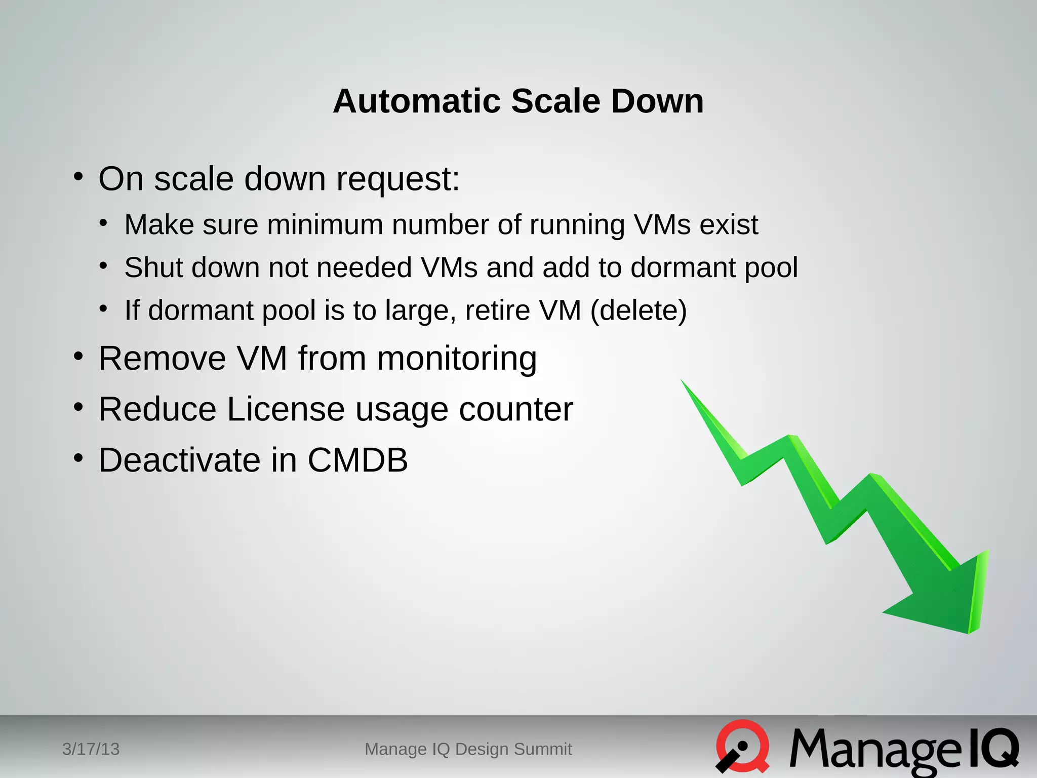 Automatic Scale Down 
• On scale down request: 
• Make sure minimum number of running VMs exist 
• Shut down not needed VMs and add to dormant pool 
• If dormant pool is to large, retire VM (delete) 
• Remove VM from monitoring 
• Reduce License usage counter 
• Deactivate in CMDB 
3/17/13 Manage IQ Design Summit 
 