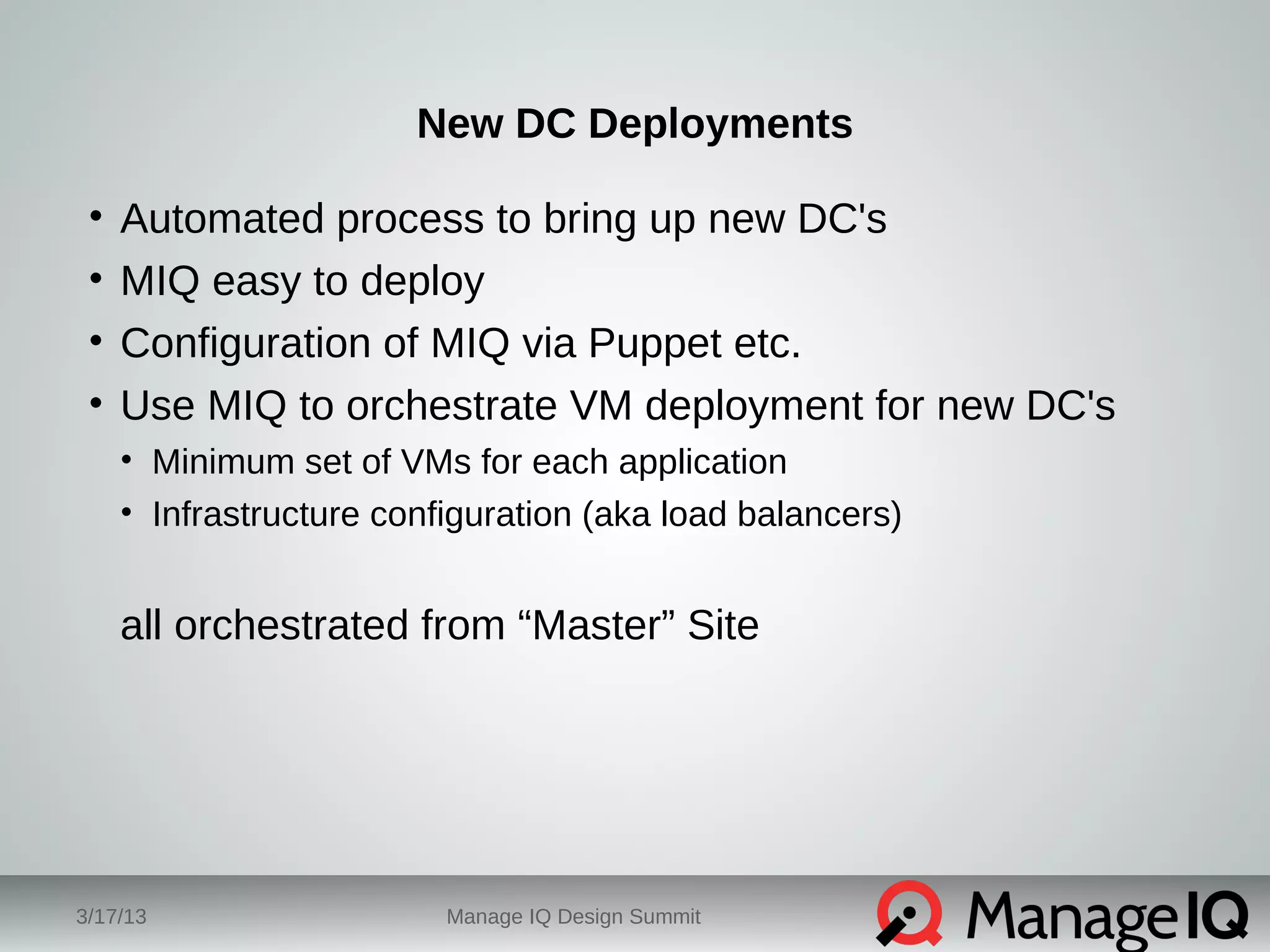 New DC Deployments 
• Automated process to bring up new DC's 
• MIQ easy to deploy 
• Configuration of MIQ via Puppet etc. 
• Use MIQ to orchestrate VM deployment for new DC's 
• Minimum set of VMs for each application 
• Infrastructure configuration (aka load balancers) 
all orchestrated from “Master” Site 
3/17/13 Manage IQ Design Summit 
 