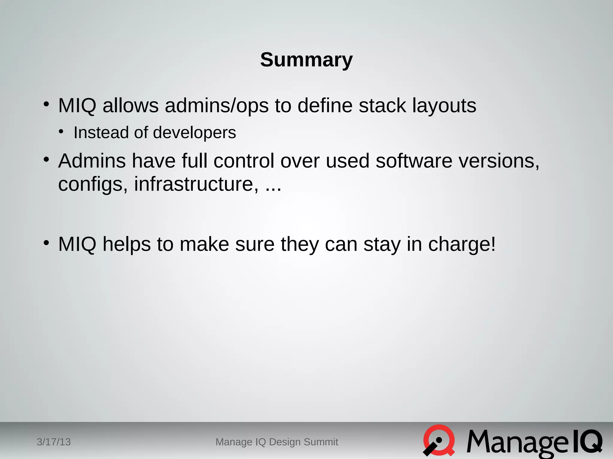 Summary 
• MIQ allows admins/ops to define stack layouts 
• Instead of developers 
• Admins have full control over used software versions, 
configs, infrastructure, ... 
• MIQ helps to make sure they can stay in charge! 
3/17/13 Manage IQ Design Summit 
 