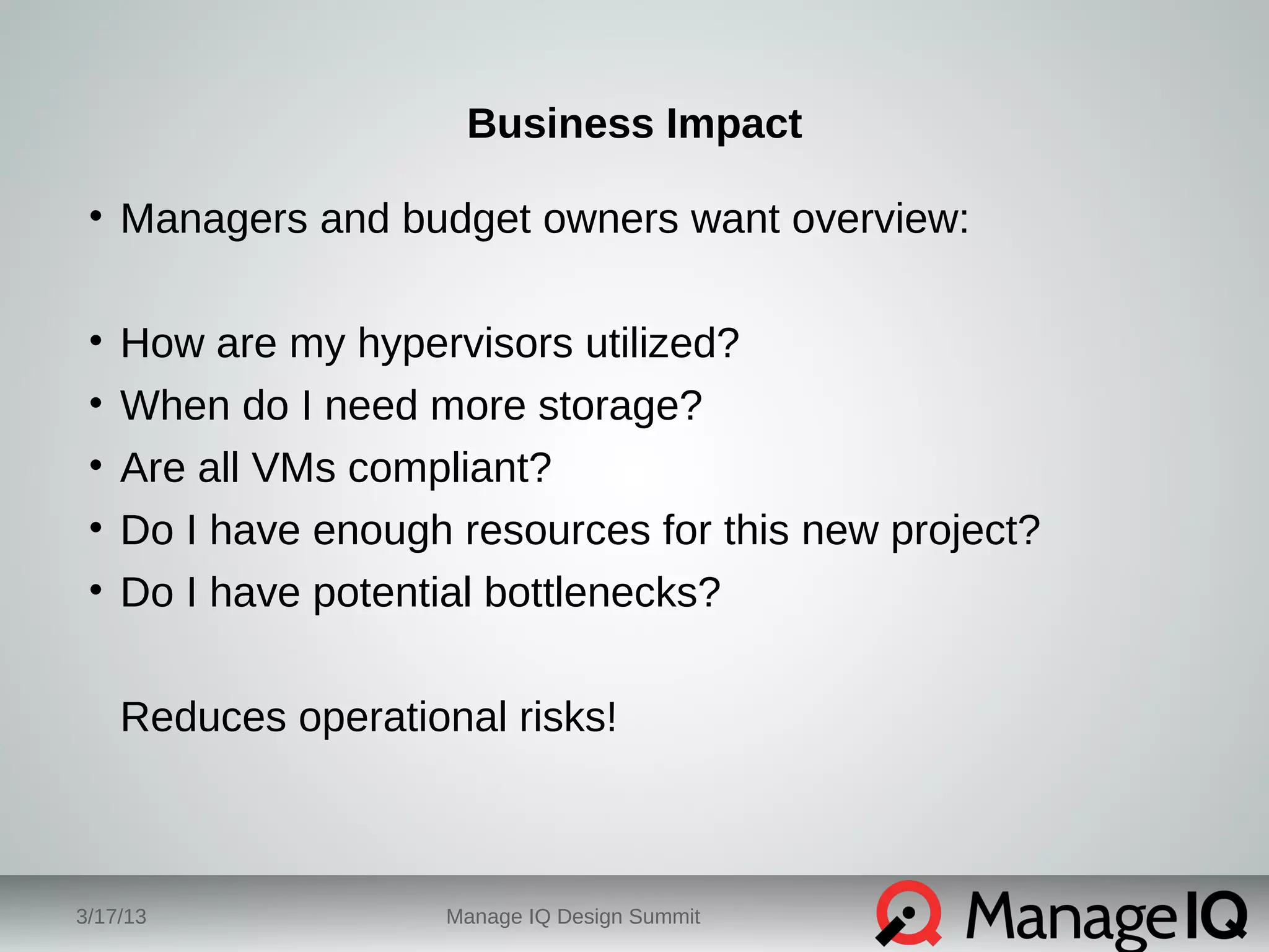 Business Impact 
• Managers and budget owners want overview: 
• How are my hypervisors utilized? 
• When do I need more storage? 
• Are all VMs compliant? 
• Do I have enough resources for this new project? 
• Do I have potential bottlenecks? 
Reduces operational risks! 
3/17/13 Manage IQ Design Summit 
 