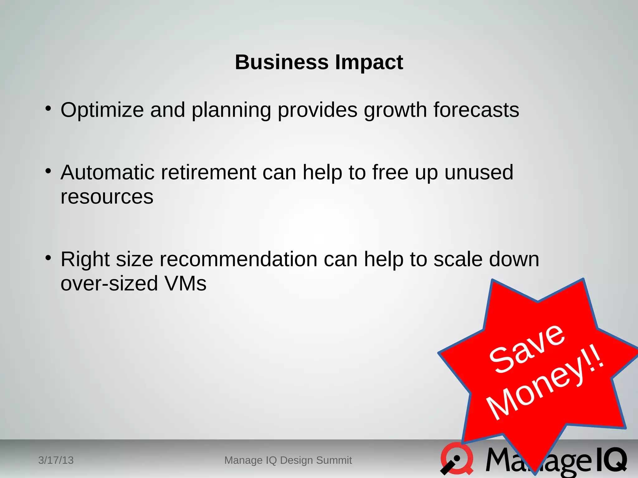 Business Impact 
• Optimize and planning provides growth forecasts 
• Automatic retirement can help to free up unused 
resources 
• Right size recommendation can help to scale down 
over-sized VMs 
3/17/13 Manage IQ Design Summit 
Save 
Money!! 
 