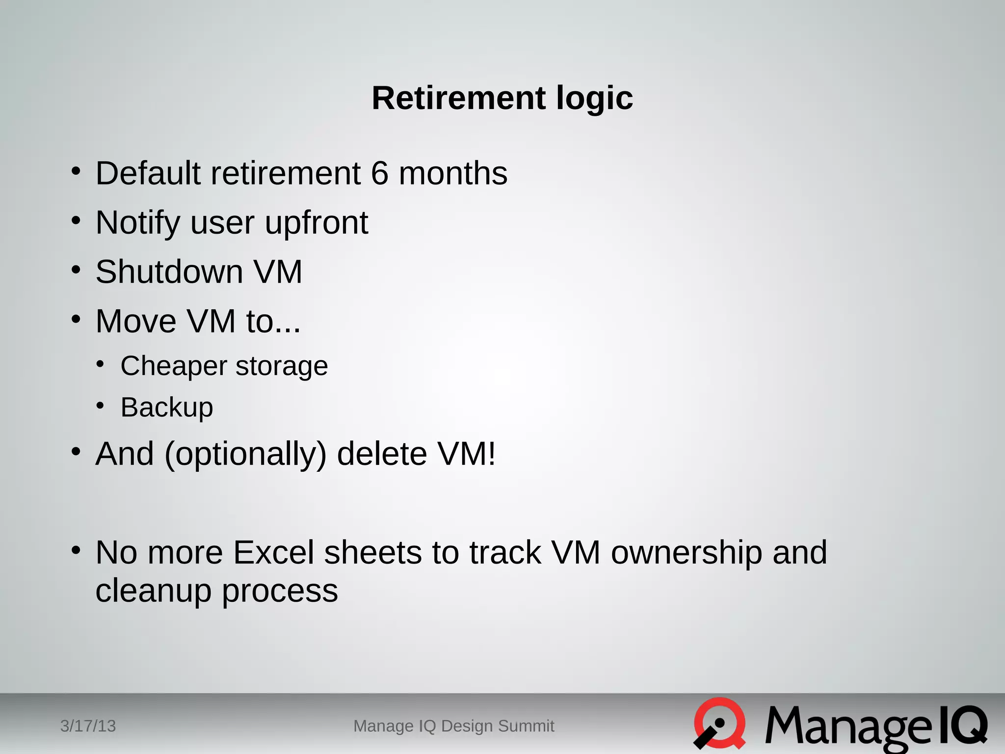 Retirement logic 
• Default retirement 6 months 
• Notify user upfront 
• Shutdown VM 
• Move VM to... 
• Cheaper storage 
• Backup 
• And (optionally) delete VM! 
• No more Excel sheets to track VM ownership and 
cleanup process 
3/17/13 Manage IQ Design Summit 
 