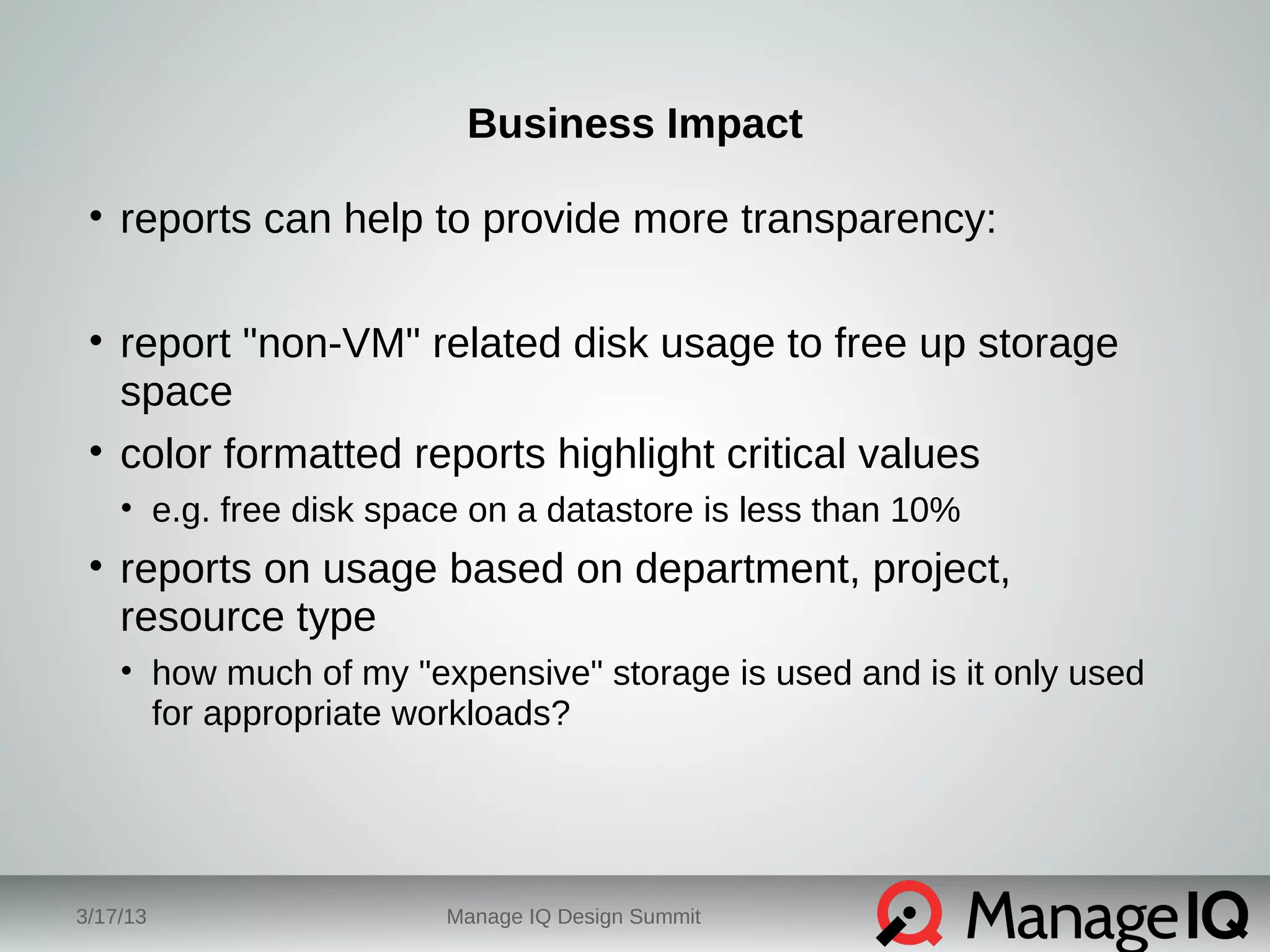 Business Impact 
• reports can help to provide more transparency: 
• report "non-VM" related disk usage to free up storage 
space 
• color formatted reports highlight critical values 
• e.g. free disk space on a datastore is less than 10% 
• reports on usage based on department, project, 
resource type 
• how much of my "expensive" storage is used and is it only used 
for appropriate workloads? 
3/17/13 Manage IQ Design Summit 
 