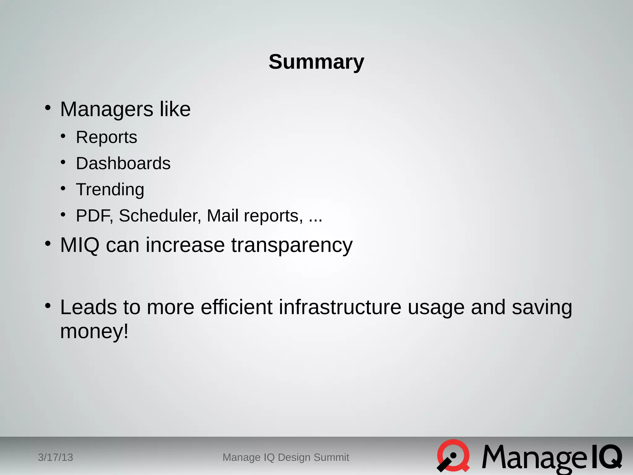 Summary 
• Managers like 
• Reports 
• Dashboards 
• Trending 
• PDF, Scheduler, Mail reports, ... 
• MIQ can increase transparency 
• Leads to more efficient infrastructure usage and saving 
money! 
3/17/13 Manage IQ Design Summit 
 