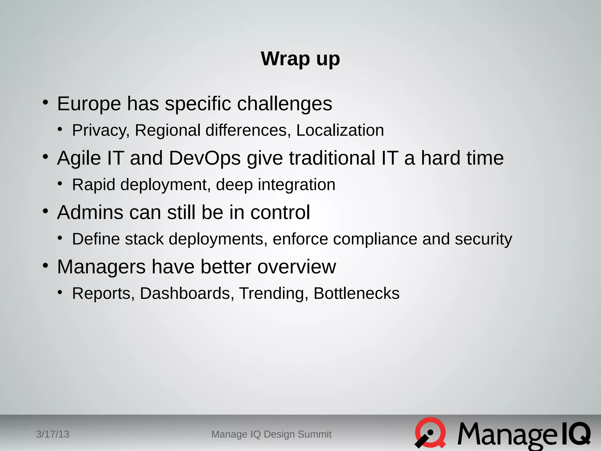 Wrap up 
• Europe has specific challenges 
• Privacy, Regional differences, Localization 
• Agile IT and DevOps give traditional IT a hard time 
• Rapid deployment, deep integration 
• Admins can still be in control 
• Define stack deployments, enforce compliance and security 
• Managers have better overview 
• Reports, Dashboards, Trending, Bottlenecks 
3/17/13 Manage IQ Design Summit 
 
