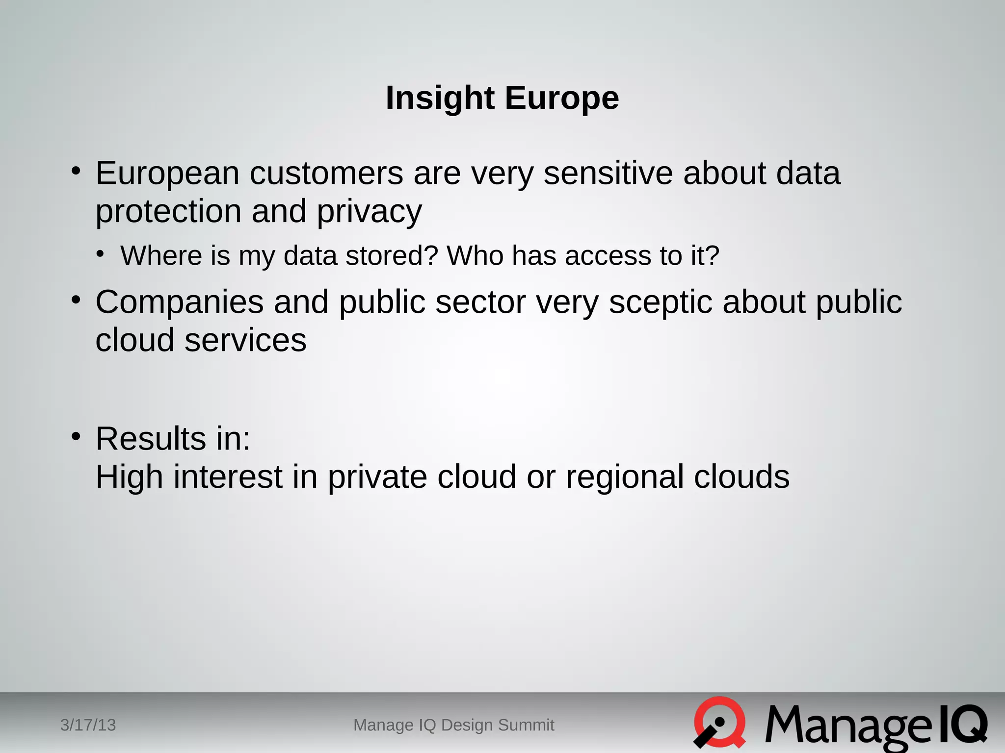 Insight Europe 
• European customers are very sensitive about data 
protection and privacy 
• Where is my data stored? Who has access to it? 
• Companies and public sector very sceptic about public 
cloud services 
• Results in: 
High interest in private cloud or regional clouds 
3/17/13 Manage IQ Design Summit 
 