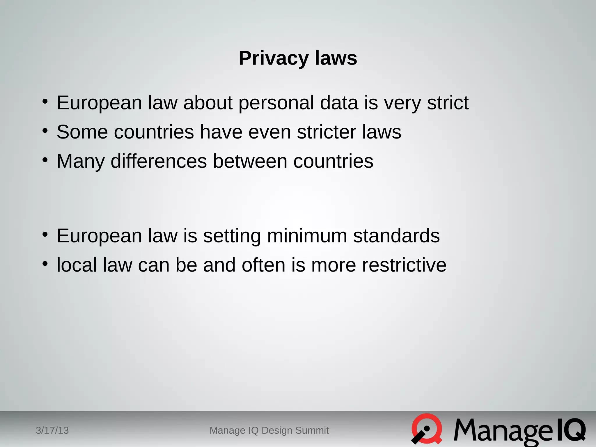 Privacy laws 
• European law about personal data is very strict 
• Some countries have even stricter laws 
• Many differences between countries 
• European law is setting minimum standards 
• local law can be and often is more restrictive 
3/17/13 Manage IQ Design Summit 
 