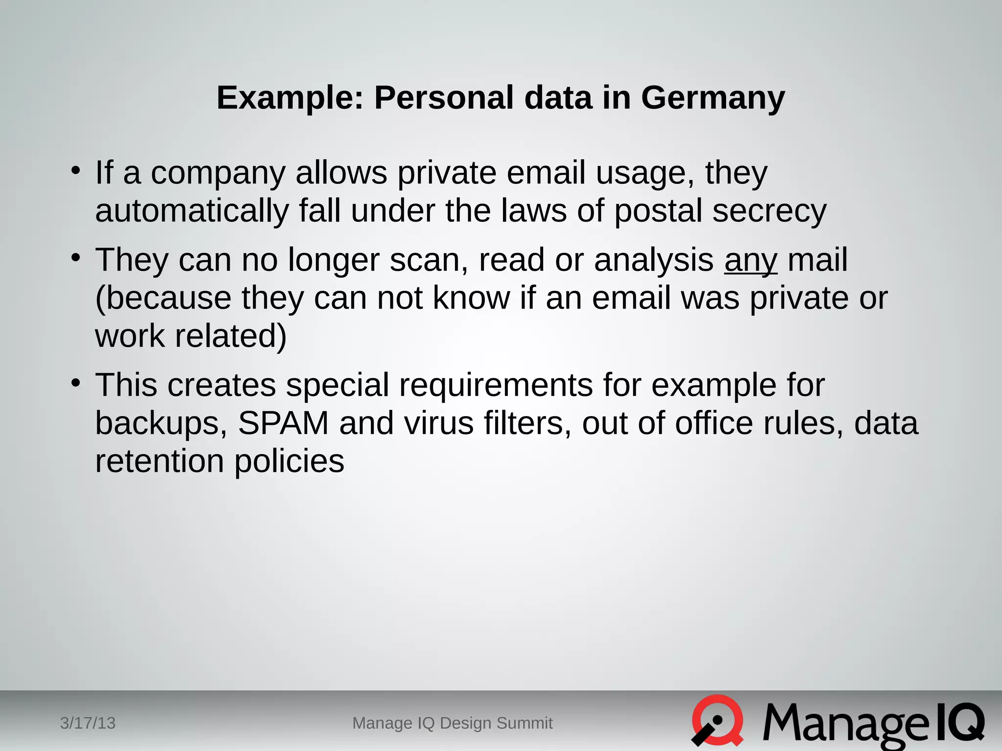 Example: Personal data in Germany 
• If a company allows private email usage, they 
automatically fall under the laws of postal secrecy 
• They can no longer scan, read or analysis any mail 
(because they can not know if an email was private or 
work related) 
• This creates special requirements for example for 
backups, SPAM and virus filters, out of office rules, data 
retention policies 
3/17/13 Manage IQ Design Summit 
 