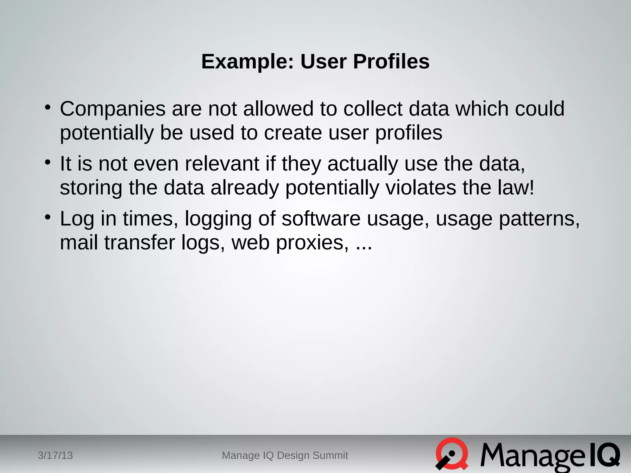 Example: User Profiles 
• Companies are not allowed to collect data which could 
potentially be used to create user profiles 
• It is not even relevant if they actually use the data, 
storing the data already potentially violates the law! 
• Log in times, logging of software usage, usage patterns, 
mail transfer logs, web proxies, ... 
3/17/13 Manage IQ Design Summit 
 