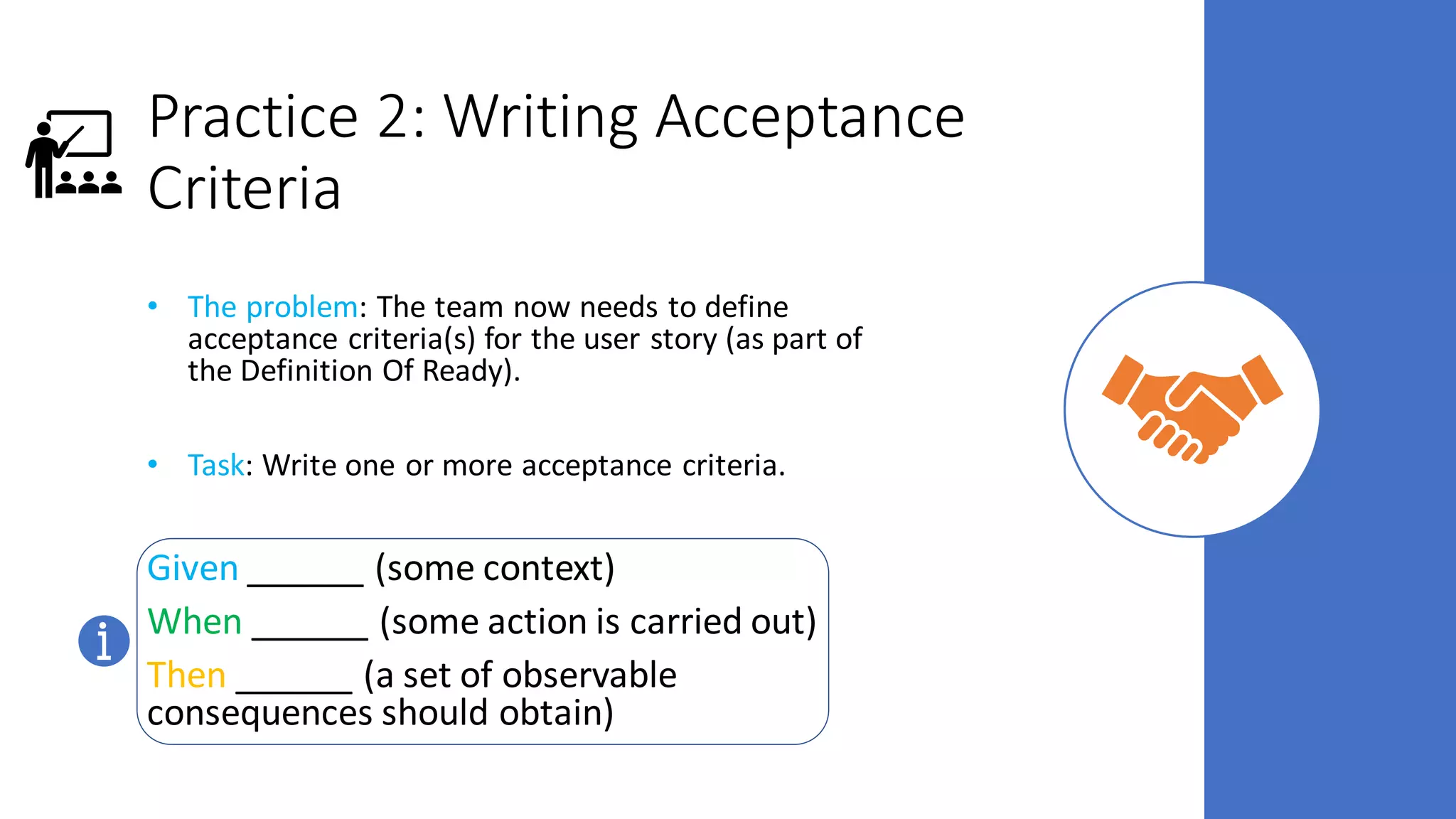 Practice 2: Writing Acceptance
Criteria
• The problem: The team now needs to define
acceptance criteria(s) for the user story (as part of
the Definition Of Ready).
• Task: Write one or more acceptance criteria.
Given ______ (some context)
When ______ (some action is carried out)
Then ______ (a set of observable
consequences should obtain)
 