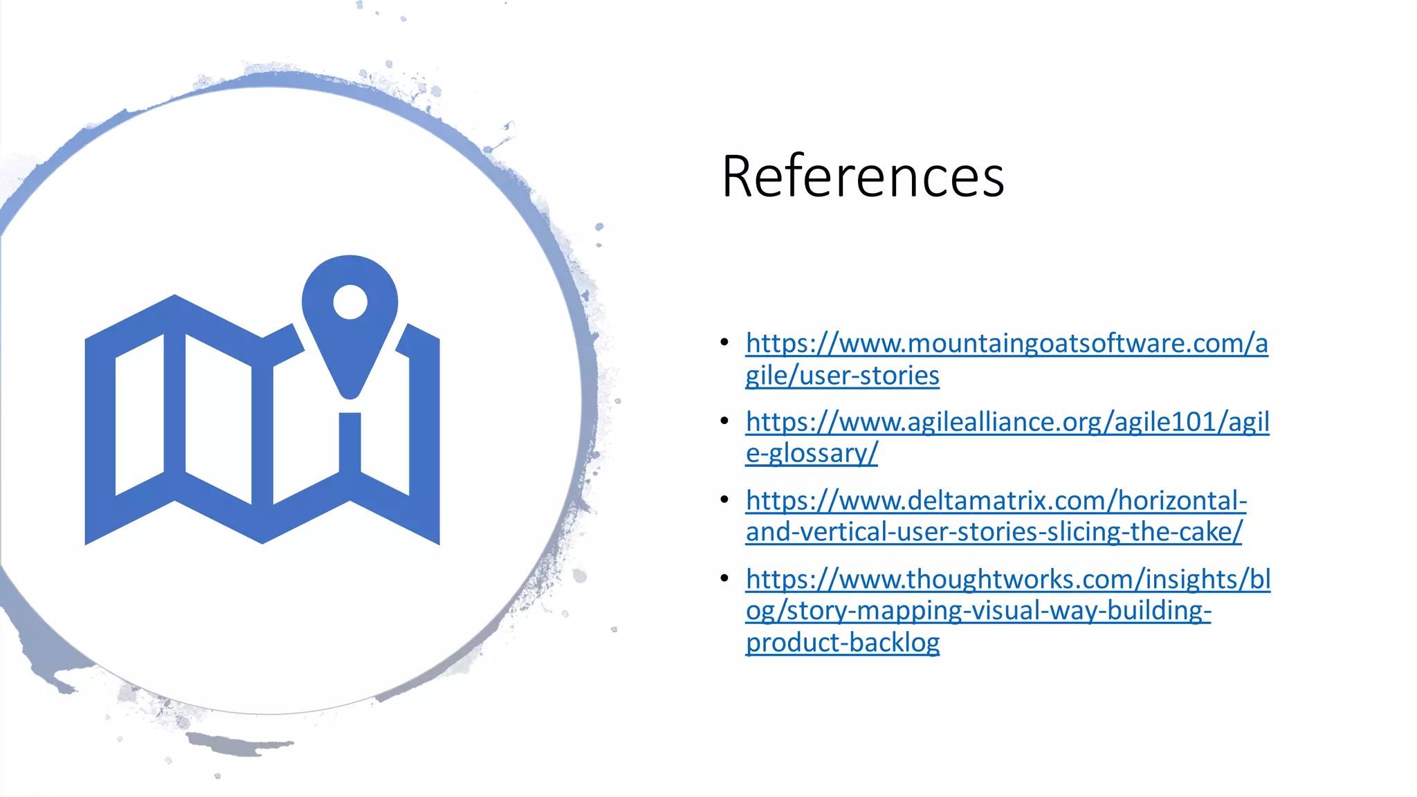 References
• https://www.mountaingoatsoftware.com/a
gile/user-stories
• https://www.agilealliance.org/agile101/agil
e-glossary/
• https://www.deltamatrix.com/horizontal-
and-vertical-user-stories-slicing-the-cake/
• https://www.thoughtworks.com/insights/bl
og/story-mapping-visual-way-building-
product-backlog
 