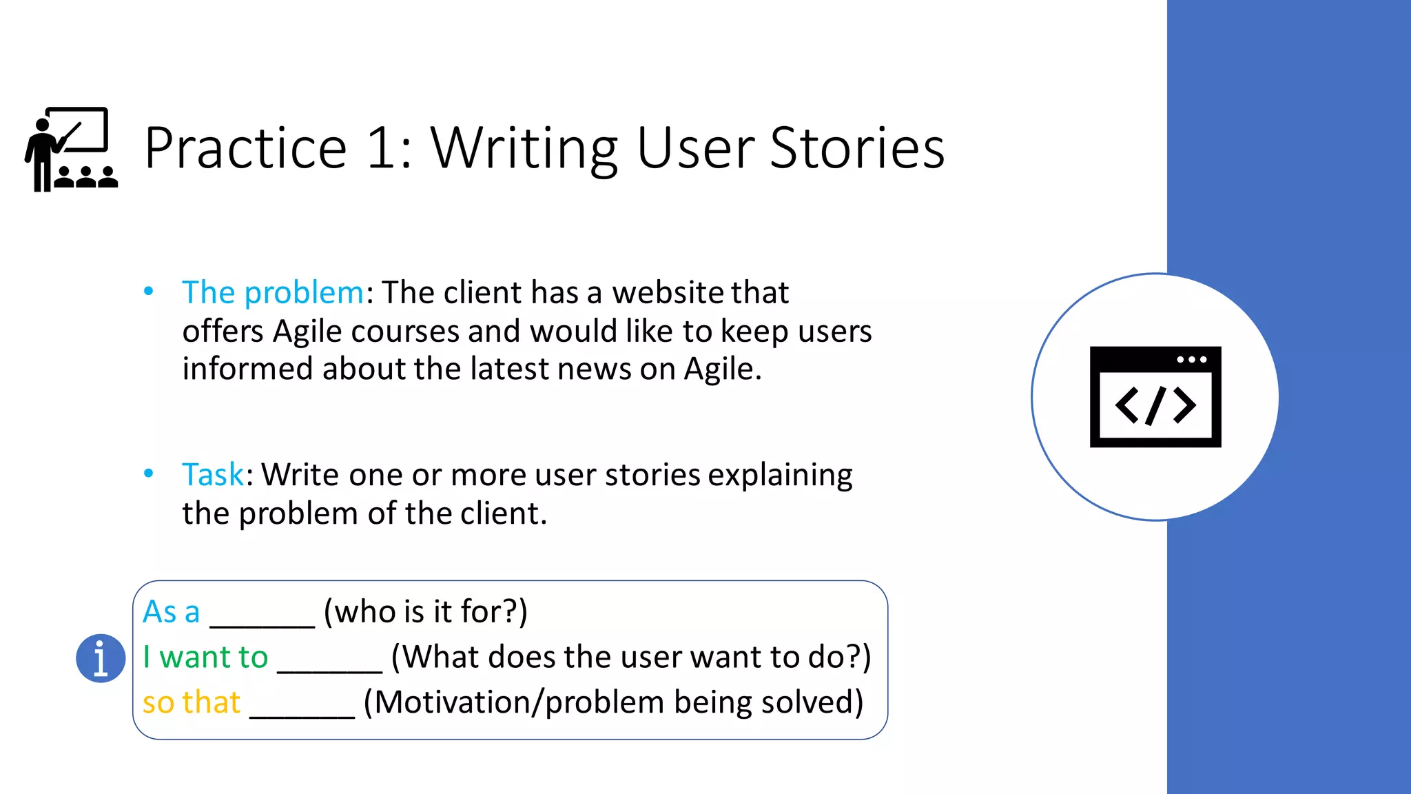 Practice 1: Writing User Stories
• The problem: The client has a website that
offers Agile courses and would like to keep users
informed about the latest news on Agile.
• Task: Write one or more user stories explaining
the problem of the client.
As a ______ (who is it for?)
I want to ______ (What does the user want to do?)
so that ______ (Motivation/problem being solved)
 